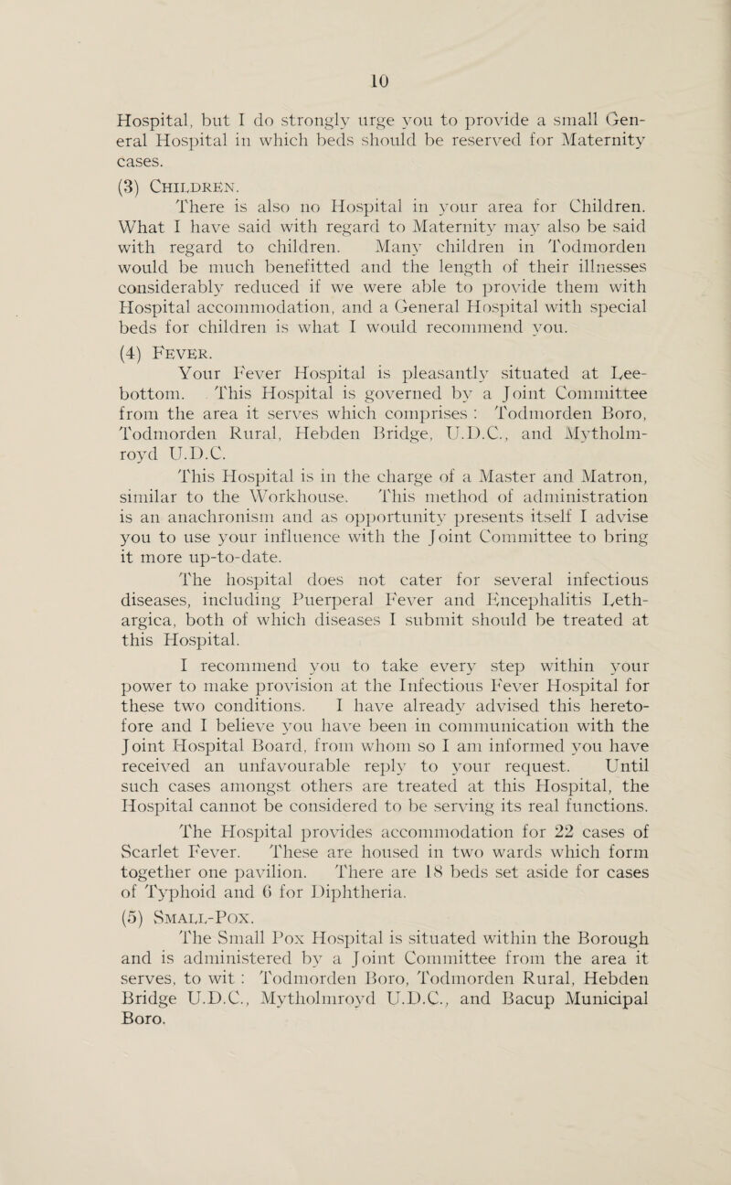 Hospital, but I do strongly urge you to provide a small Gen¬ eral Hospital in which beds should be reserved for Maternity cases. (3) Children. There is also no Ho.spita] in your area for Children. What I have said with regard to Maternity ma} also be said with regard to children. Mam- children in Todmorden would be much benefitted and the length of their illnesses considerably reduced if we were able to provide them with Hospital accommodation, and a General Hospital with special beds for children is what I would recommend you. (4) Fever. Your Fever Hospital is pleasanth situated at Fee- bottom. This Hospital is governed by a Joint Committee from the area it serves which comprises : Todmorden Boro, Todmorden Rural, Hebden Bridge, U.D.C., and Mvtholm- royd U.D.C. This Hospital is in the charge of a Master and Matron, similar to the Workhouse. 'Fliis method of administration is an anachronism and as opportunity presents itself I advise you to use your influence with the Joint Committee to bring it more up-to-date. The hospital does not cater for several infectious diseases, including Puerperal Fever and Encephalitis Feth- argica, both of which diseases I submit should be treated at this Flospital. I recommend you to take every step within your power to make provision at the Infectious Fever Hospital for these two conditions. I have already advised this hereto¬ fore and I believe ^mu have been in communication with the Joint Ho.spital Board, from vvdioni so I am informed you have received an unfavourable reply to your request. F^ntil such cases amongst others are treated at this Hospital, the Hospital cannot be considered to be serving its real functions. The Hospital provides accommodation for 22 cases of Scarlet Fever. These are housed in two wards which form together one pavilion. There are IS beds set aside for cases of lEphoid and G for Diphtheria. (5) Small-Pox. The Small Pox Hospital is situated within the Borough and is administered by a Joint Committee from the area it serves, to wit : Todmorden Boro, Todmorden Rural, Hebden Bridge U.D.C., Mytholmimvl U.D.C., and Bacup Municipal Boro.