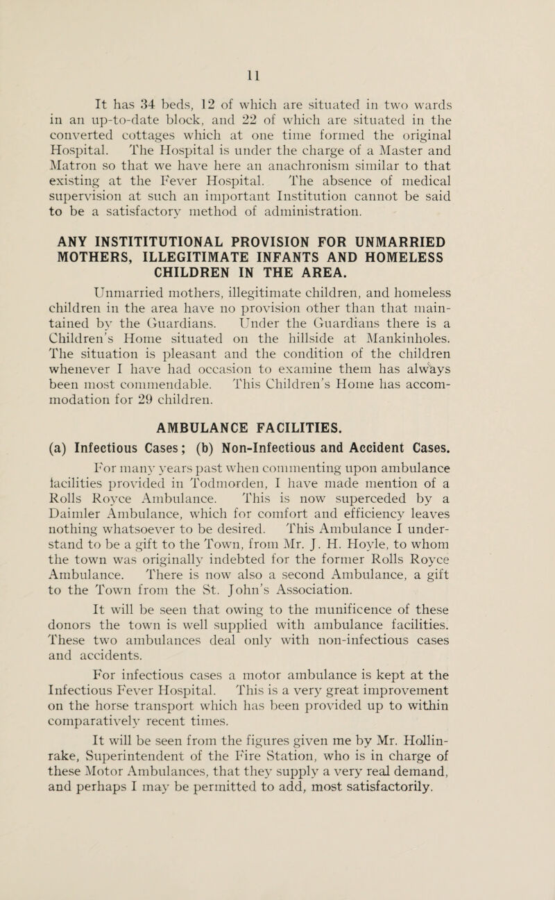 It has 34 beds, 12 of which are situated in two wards in an up-to-date block, and 22 of which are situated in the converted cottages which at one time formed the original Hospital. The Hospital is under the charge of a Master and Matron so that we have here an anachronism similar to that existing at the Fever Hospital. The absence of medical supervision at such an important Institution cannot be said to be a satisfactory method of administration. ANY INSTITITUTIONAL PROVISION FOR UNMARRIED MOTHERS, ILLEGITIMATE INFANTS AND HOMELESS CHILDREN IN THE AREA. Unmarried mothers, illegitimate children, and homeless children in the area have no provision other than that main¬ tained by the Guardians. Under the Guardians there is a Children’s Home situated on the hillside at Mankinholes. The situation is pleasant and the condition of the children whenever I have had occasion to examine them has always been most commendable. This Children’s Home has accom¬ modation for 29 children. AMBULANCE FACILITIES. (a) Infectious Cases; (b) Non-Infectious and Accident Cases. For many years past when commenting upon ambulance iacilities provided in Todmorden, I have made mention of a Rolls Royce Ambulance. This is now superceded by a Daimler Ambulance, which for comfort and efficiency leaves nothing whatsoever to be desired. This Ambulance I under¬ stand to be a gift to the Town, from Mr. J. H. Hoyle, to whom the town was originally indebted for the former Rolls Royce Ambulance. There is now also a second Ambulance, a gift to the Town from the St. John’s Association. It will be seen that owing to the munificence of these donors the town is well supplied with ambulance facilities. These two ambulances deal only with non-infectious cases and accidents. For infectious cases a motor ambulance is kept at the Infectious P'ever Hospital. This is a very great improvement on the horse transport which has been provided up to within comparatively recent times. It will be seen from the figures given me by Mr. Hollin- rake. Superintendent of the Fire vStation, who is in charge of these Motor Ambulances, that they supply a very real demand, and perhaps I may be permitted to add, most satisfactorily.