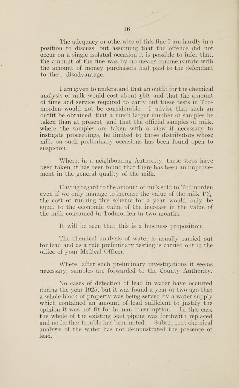 The adequacy or otherwise of this fine I am hardly in a position to discuss, but assuming that the offence did not occur on a single isolated occasion it is possible to infer that, the amount of the fine was by no means commensurate with the amount of money purchasers had paid to the defendant to their disadvantage. I am given to understand that an outfit for the chemical analysis of milk would cost about £60, and that the amount of time and service required to cany out these tests in Tod- morden would not be considerable. I advise that such an outfit be obtained, that a much larger number of samples be taken than at present, and that the official samples of milk, where the samples are taken with a view if necessar}- to instigate proceedings, be limited to those distributors whose milk on such preliminary occasions has been found open to suspicion. Where, in a neighbouring Authority, these steps have been taken, it has been found that there has been an improve¬ ment in the general quality of the milk. Having regard to the amount of milk sold in Todmorden even if we only manage to increase the value of the milk 1%, the cost of running this scheme for a year would only be equal to the economic value of the increase in the value of the milk consumed in Todmorden in two months. It will be seen that this is a business proposition. The chemical analysis of water is usuall} carried out for lead and as a rule preliminary testing is carried out in the office of 3mur Medical Officer. Where, after such preliminar}^ investigations it seems necessary, samples are forwarded to the County Authority. No cases of detection of lead in water have occurred during the year 1925, but it was found a 3^ear or two ago that a whole block of property was being served by a water supply which contained an amount of lead sufficient to justify the opinion it was not fit for human consumption. In this case the whole of the existing lead piping was forthwith replaced and no further trouble has been noted. Sul^seqacnt chemical analj^sis of the water has not demonstrated tJie presence of lead.