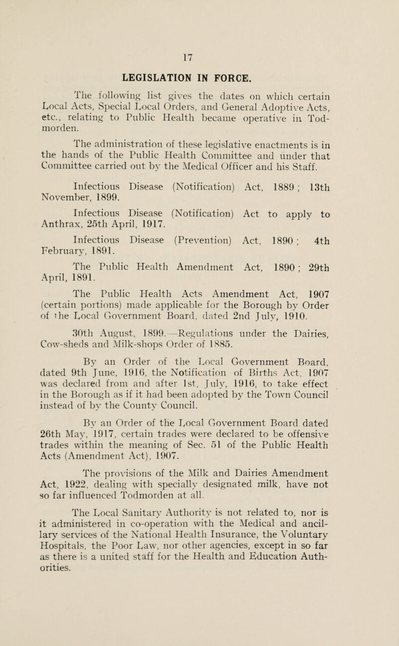 LEGISLATION IN FORCE. The following list gives the dates on which certain Local Acts, Special Local Orders, and General Adoptive Acts, etc., relating to Public Health became operative in Tod- morden. The administration of these legislative enactments is in the hands of the Public Health Committee and under that Committee carried out b}^ the Medical Officer and his Staff. Infectious Disease (Notification) Act, 1889 ; 13th November, 1899. Infectious Disease (Notification) Act to apply to Anthrax, 25th April, 1917. Infectious Disease (Prevention) Act, 1890 ; 4th February, 1891. The Public Health Amendment Act, 1890 ; 29th April. 1891. The Public Health Acts Amendment Act, 1907 (certain portions) made applicable for the Borough by Order of the Local Government Board, dated 2nd July, 1910. 30th August, 1899.—Regulations under the Dairies, Cow-sheds and Milk-shops Order of 1885. By an Order of the Local Government Board, dated 9th June, 1916, the Notification of Births Act, 1907 was declared from and after 1st, July, 1916, to take effect in the Borough as if it had been adopted by the Town Council instead of by the County Council. By an Order of the Local Government Board dated 26th Ma3\ 1917, certain trades were declared to be offensive trades within the meaning of Sec. 51 of the Public Health Acts (Amendment Act), 1907. The provisions of the Milk and Dairies Amendment Act, 1922, dealing with specially designated milk, have not so far influenced Todmorden at all. The Local Sanitary Authority is not related to, nor is it administered in co-operation with the Medical and ancil¬ lary services of the National Health Insurance, the Voluntary Hospitals, the Poor Law, nor other agencies, except in so far as there is a united staff for the Health and Education Auth¬ orities.