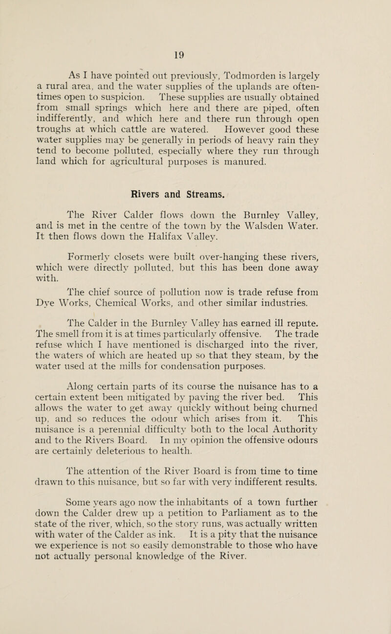 As I have pointed out previoush^ Todmorden is largely a rural area, and the water supplies of the uplands are often¬ times open to suspicion. These supplies are usually obtained from small springs which here and there are piped, often indifferently, and which here and there run through open troughs at which cattle are watered. However good these water supplies may be generally in periods of heavy rain they tend to become polluted, especially where they run through land which for agricultural purposes is manured. Rivers and Streams. The River Calder flows down the Burnley Valley, and is met in the centre of the town by the Walsden Water. It then flows down the Halifax Valley. Formerly closets were built over-hanging these rivers, which were directly polluted, but this has been done away with. The chief source of pollution now is trade refuse from Dye Works, Chemical Works, and other similar industries. The Calder in the Burnley Valley has earned ill repute. The smell from it is at times particularly offensive. The trade refuse which I have mentioned is discharged into the river, the waters of which are heated up so that they steam, by the water used at the mills for condensation purposes. Along certain parts of its course the nuisance has to a certain extent been mitigated by paving the river bed. This allows the water to get away quickly without being churned up, and so reduces the odour which arises from it. This nuisance is a perennial difficulty both to the local Authority and to the Rivers Board. In my opinion the offensive odours are certainly deleterious to health. The attention of the River Board is from time to time drawn to this nuisance, but so far with very indifferent results. Some years ago now the inhabitants of a town further down the Calder drew up a petition to Parliament as to the state of the river, which, so the story runs, was actually written with water of the Calder as ink. It is a pity that the nuisance we experience is not so easily demonstrable to those who have not actually personal knowledge of the River.