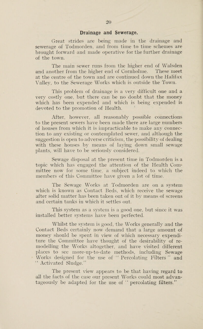 Drainage and Sewerage. Great strides are being made in the drainage and sewerage of Todmorden, and from time to time schemes are brought forward and made operative for the further drainage of the town. The main sewer runs from the higher end of Walsden and another from the higher end of Cornholme. These meet at the centre of the town and are continued down the Halifax Valley, to the Sewerage Works which is outside the Town. This problem of drainage is a very difficult one and a very costly one, but there can be no doubt that the money which has been expended and which is being expended is devoted to the promotion of Health. After, however, all reasonably possible connections to the present sewers have been made there are large numbers of houses from which it is impracticable to make any connec¬ tion to any existing or contemplated sewer, and although the suggestion is open to adverse criticism, the possibility of dealing with these houses by means of la3dng down small sewage plants, will have to be seriously considered. Sewage disposal at the present time in Todmorden is a topic which has engaged the attention of the Health Com¬ mittee now for some time, a subject indeed to which the members of this Committee have given a lot of time. The vSewage Works at Todmorden are on a s^^stem which is known as Contact Beds, which receive the sewage after solid matter has been taken out of it by means of screens and certain tanks in which it settles out. This system as a system is a good one, but since it was installed better systems have been perfected. Whilst the system is good, the Works generally and the Contact Beds certainh^ now demand that a large amount of money should be spent in view of which necessary expendi¬ ture the Committee have thought of the desirability of re¬ modelling the Works altogether, and have visited different places to see more-up-to-date methods, including Sewage Works designed for the use of Percolating Filters and Activated Sludge.” The present view a^^pears to be that having regard to all the facts of the case our present Works could most advan¬ tageously be adapted for the use of “ percolating filters.”