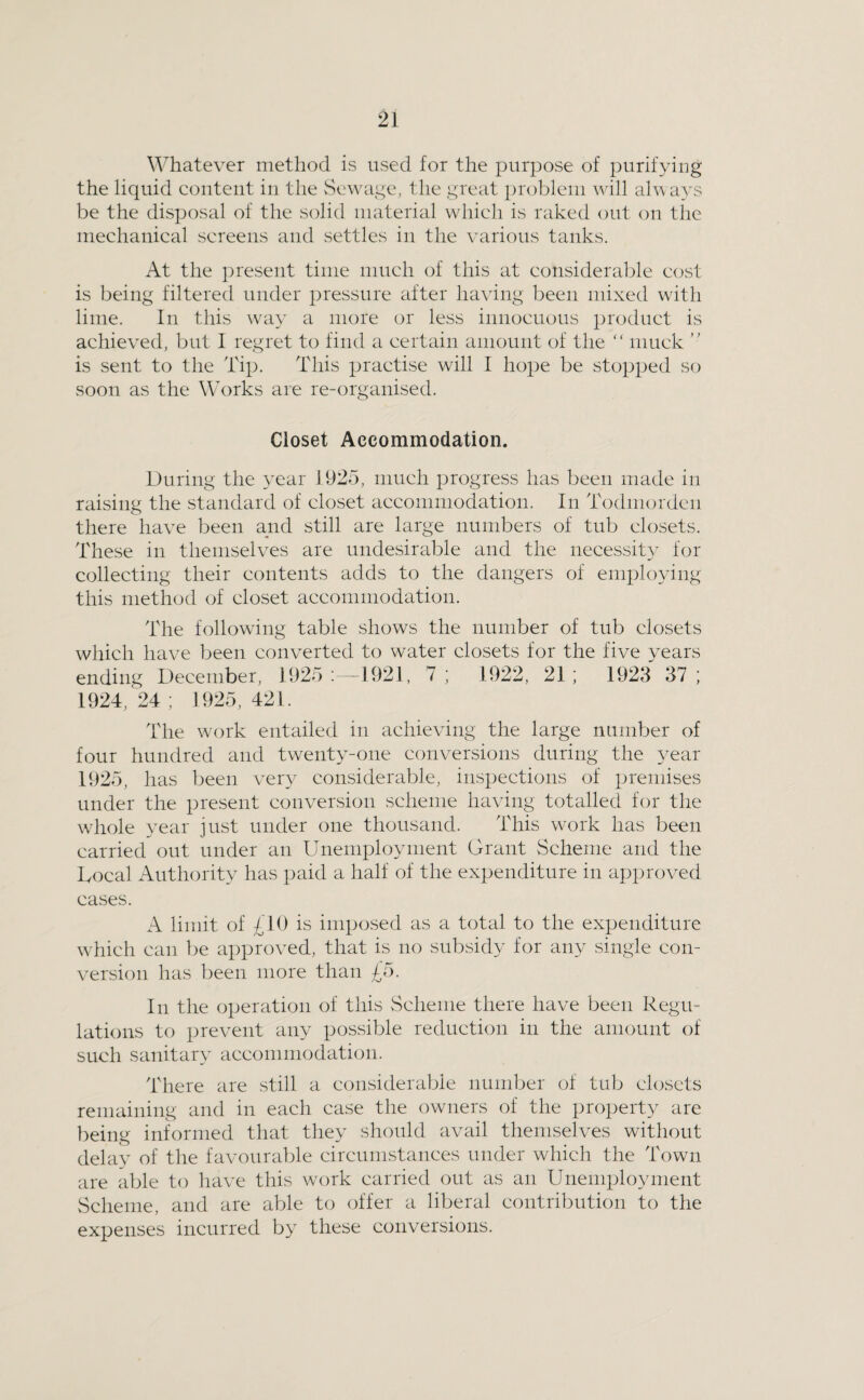 Whatever method is used for the purpose of purifying the liquid content in the Sewage, the great problem will always be the disposal of the solid material which is raked out ou the mechanical screens and settles in the various tanks. At the ])resent time much of this at consideral^le cost is being filtered under pressure after having been mixed with lime. In this way a more or less innocuous product is achieved, but I regret to find a certain amount of the “ muck ” is sent to the Tip. This practise will I hope be stopped so soon as the Works are re-organised. Closet Accommodation. During the year 1925, much progress has been made in raising the standard of closet accommodation. In Todmordcn there have been and still are large numbers of tub closets. These in themselves are undesirable and the necessity for collecting their contents adds to the dangers of employing this method of closet accommodation. The following table shows the number of tub closets which have been converted to water closets for the five years ending December, 1925;-1921, 7; 1922, 21; 1923 37; 1924,24; 1925,421. The work entailed in achieving the large number of four hundred and twenty-one conversions during the year 1925, has been very considerable, inspections of premises under the present conversion scheme having totalled for the whole 3^ear just under one thousand. This work has been carried out under an Unemployment Grant Scheme and the Local Authority has paid a half of the expenditure in approved cases. A limit of £10 is imposed as a total to the expenditure which can be approved, that is no subsidy for any single con- vensiou has been more than £5. In the operation of this Scheme there have been Regu¬ lations to prevent any possible reduction in the amount of such sanitary accommodation. There are still a considerable number of tub chcscts remaining and in each case the owners of the property are being informed that they should avail themselves without dela}' of the favouralde circumstances under which the Town are able to have this work carried out as an Unemployment Scheme, and are able to offer a liberal contribution to the expenses incurred by these conversions.