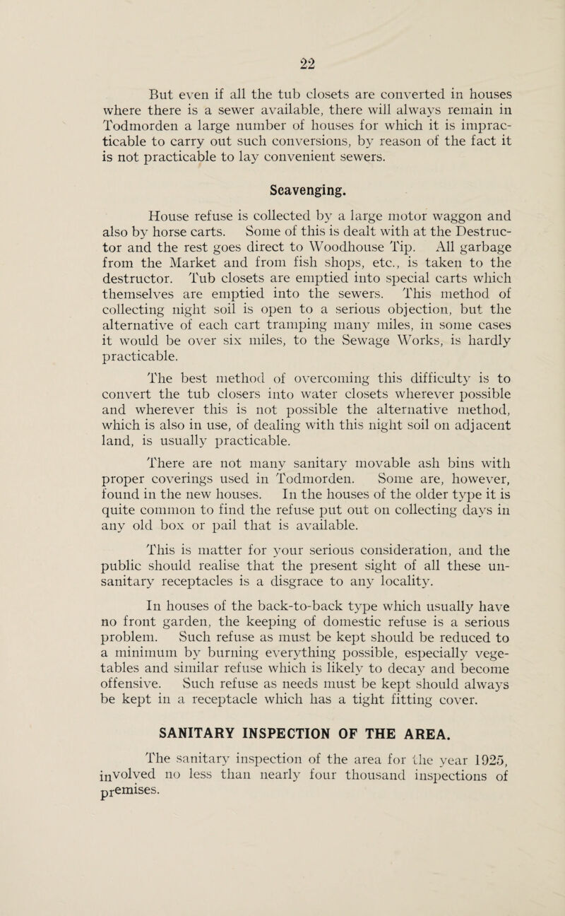 But even if all the tub closets are converted in houses where there is a sewer available, there will always remain in Todmorden a large number of houses for which it is imprac¬ ticable to carry out such conversions, by reason of the fact it is not practicable to lay convenient sewers. Scavenging. House refuse is collected by a large motor waggon and also by horse carts. Some of this is dealt with at the Destruc¬ tor and the rest goes direct to Woodhouse Tip. All garbage from the Market and from fish shops, etc., is taken to the destructor. Tub closets are emptied into special carts which themselves are emptied into the sewers. This method of collecting night soil is open to a serious objection, but the alternative of each cart tramping many miles, in some cases it would be over six miles, to the Sewage Works, is hardly practicable. The best method of overcoming this difficulty is to convert the tub closers into water closets wherever possible and wherever this is not possible the alternative method, which is also in use, of dealing with this night soil on adjacent land, is usually practicable. There are not many sanitary movable ash bins with proper coverings used in Todmorden. Some are, however, found in the new houses. In the houses of the older type it is quite common to find the refuse put out on collecting days in any old box or pail that is available. This is matter for 3mur serious consideration, and the public should realise that the present sight of all these un- sanitaiy receptacles is a disgrace to any locality. In houses of the back-to-back type which usually have no front garden, the keeping of domestic refuse is a serious problem. Such refuse as must be kept should be reduced to a minimum by burning ever3Ahing possible, especially vege¬ tables and similar refuse which is likely to decay and become offensive. Such refuse as needs must be kept should always be kept in a receptacle which has a tight fitting cover. SANITARY INSPECTION OF THE AREA. The sanitary inspection of the area for the year 1925, involved no less than nearly four thousand inspections of