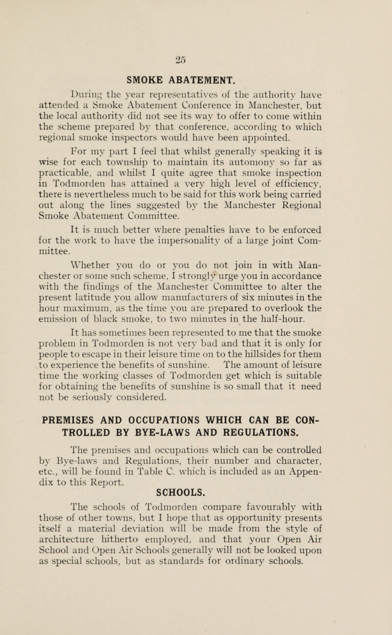 SMOKE ABATEMENT. Duriiij^ the year representatives of the authority have attended a Smoke Abatement Conference in Manchester, but the local authority did not see its wa}'^ to offer to come within the scheme prepared by that conference, according to which regional smoke inspectors would have been appointed. For my part I feel that whilst generally speaking it is wise for each township to maintain its automony so far as practicable, and whilst I quite agree that smoke inspection in Todmorden has attained a ver^^ high level of efficiency, there is nevertheless much to be said for this work being carried out along the lines suggested by the Manchester Regional Smoke Abatement Committee. It is much better where penalties have to be enforced for the work to have the impersonalit}’’ of a large joint Com¬ mittee. Whether you do or ^mu do not join in with Man¬ chester or some such scheme, I strongly urge you in accordance with the findings of the Manchester Committee to alter the present latitude you allow manufacturers of six minutes in the hour maximum, as the time you are prepared to overlook the emission of black smoke, to two minutes in the half-hour. It has sometimes been represented to me that the smoke problem in Todmorden is not ver} bad and that it is only for people to escape in their leisure time on to the hillsides for them to experience the benefits of sunshine. The amount of leisure time the working classes of Todmorden get which is suitable for obtaining the benefits of sunshine is so small that it need not be seriously considered. PREMISES AND OCCUPATIONS WHICH CAN BE CON¬ TROLLED BY BYE-LAWS AND REGULATIONS. The premises and occupations which can be controlled by Bye-laws and Regulations, their number and character, etc., will be found in Table C. which is included as an Appen¬ dix to this Report. SCHOOLS. The schools of Todmorden compare favourabty with those of other towns, but I hope that as opportunity presents itself a material deviation will be made from the style of architecture hitherto employed, and that your Open Air School and Open Air Schools generally will not be looked upon as special schools, but as standards for ordinary schools.