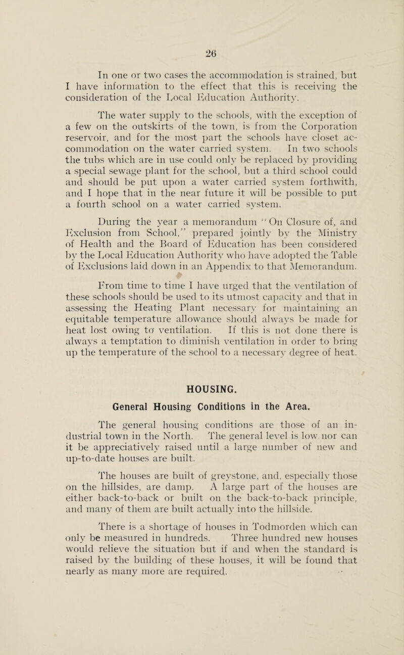 In one or two cases the accommodation is strained, but I have information to the effect that this is receiving the consideration of the Local Education Authority. The water suppl}” to the schools, with the exception of a few on the outskirts of the town, is from the Corporation reservoir, and for the most part the schools have closet ac¬ commodation on the water carried system. In two schools the tubs which are in use could only be replaced by providing a .special sewage plant for the school, but a third school could and should be put upon a water carried s^^stem forthwith, and I hope that in the near future it will be possible to put a fourth school on a water carried SA^steni. During the year a memorandum On Closure of, and Exclusion from School,” prepared jointly by the Ministry of Health and the Board of Education has been considered b} the Local Education Authority who have adopted the Table of Exclusions laid down in an Appendix to that Memorandum. From time to time I have urged that the ventilation of these schools should be used to its utmost capacity and that in assessing the Heating Plant necessary for maintaining an equitable temperature allowance should always be made for heat lost owing to ventilation. If this is not done there is always a temptation to diminish ventilation in order to bring up the temperature of the school to a necessary degree of heat. HOUSING. General Housing Conditions in the Area. The general housing conditions are those of an in¬ dustrial town in the North. The general level is low. nor can it be appreciatively raised until a large number of new and up-to-date houses are built. The houses are built of greystone, and, especially those on the hillsides, are damp. A large part of the houses are either back-to-back or built on the back-to-back principle, and many of them are built actually into the hillside. There is a shortage of houses in Todmorden which can only be measured in hundreds. Three hundred new houses would relieve the situation but if and when the standard is raised by the building of these houses, it will be found that nearly as many more are required.