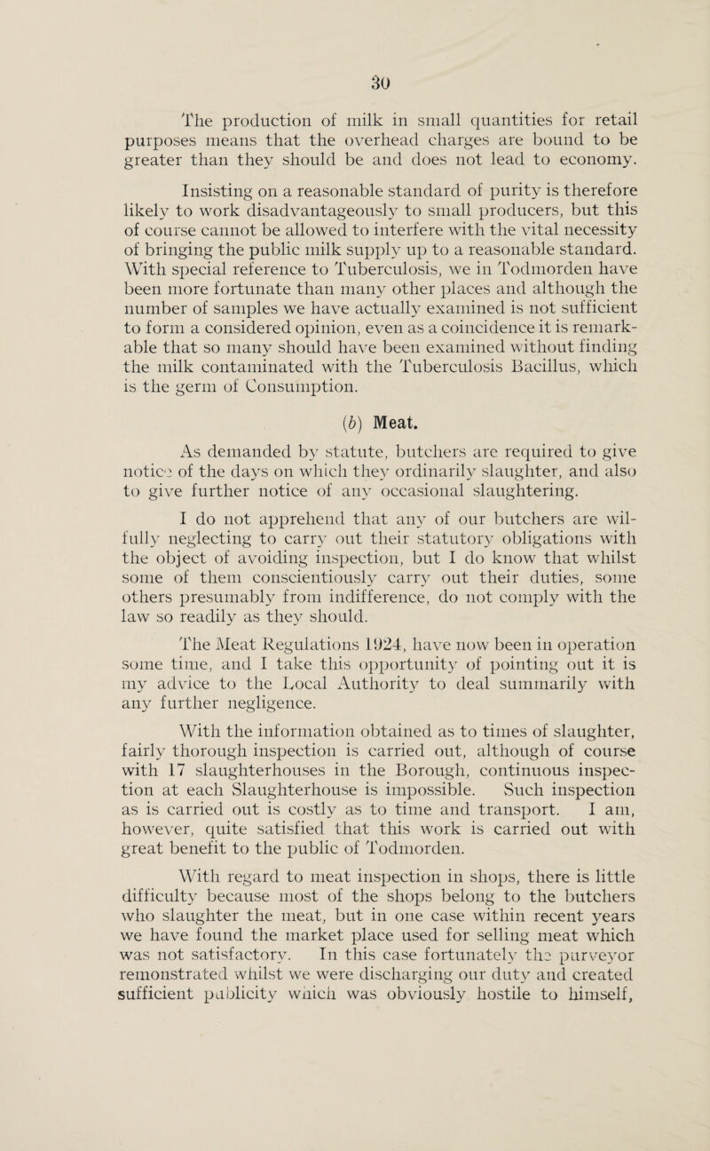 The production of milk in small quantities for retail purposes means that the overhead charges are bound to be greater than they should be and does not lead to economy. Insisting on a reasonable standard of purity is therefore likely to work disadvantageously to small producers, but this of course cannot be allowed to interfere with the vital necessity of bringing the public milk supply up to a reasonable standard. With special reference to Tuberculosis, we in Todmorden have been more fortunate than many other places and although the number of samples we have actually examined is not sufficient to form a considered opinion, even as a coincidence it is remark¬ able that so maii}^ should have been examined without finding the milk contaminated with the Tuberculosis Bacillus, which is the germ of Consumption. (b) Meat. As demanded by statute, butchers are required to give notice of the days on which the}^ ordinarily slaughter, and also to give further notice of any occasional slaughtering. I do not apprehend that aii}^ of our butchers are wil¬ fully neglecting to carry out their statutoiq obligations with the object of avoiding inspection, but I do know that whilst some of them conscientiously carry out their duties, some others presumably from indifference, do not comply with the law so readily as they should. The Meat Regulations 1924, have now been in operation some time, and I take this opportunity of pointing out it is my advice to the Local Authority to deal sumrnaril}^ with any further negligence. With the information obtained as to times of slaughter, fairly thorough inspection is carried out, although of course with 17 slaughterhouses in the Borough, continuous inspec¬ tion at each Slaughterhouse is impossible. vSuch inspection as is carried out is costly as to time and transport. I am, however, quite satisfied that this work is carried out with great benefit to the public of Todmorden. With regard to meat inspection in shops, there is little difficulty because most of the shops belong to the butchers who slaughter the meat, but in one case within recent years we have found the market place used for selling meat which was not satisfactory. In this case fortunately the purve^mr remonstrated whilst we were discharging our duty and created sufficient publicity which was obviously hostile to himself,