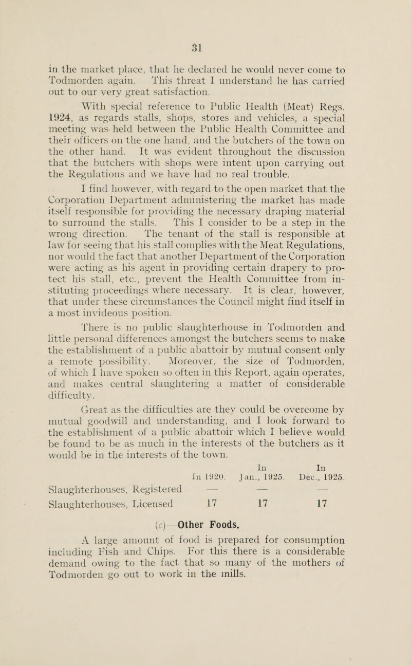 in the market place, that he declared he would never come to Todmorden again. This threat I understand he has carried out to our very great satisfaction. With special reference to Public Health (Meat) Regs. 1924, as regards stalls, shops, stores and vehicles, a special meeting was held between the Public Health Committee and their officers on the one hand, and the butchers of the town on the other hand. It was evident throughout the discussion that the butchers with shops were intent upon carrying out the Regulations and we have had no real trouble. I find however, with regard to the open market that the Corporation Department administering the market has made itself responsible for providing the necessary draping material to surround the stalls. This I consider to be a step in the wrong direction. The tenant of the stall is responsible at law for seeing that his stall complies with the Meat Regulations, nor would the fact that another Department of the Corporation were acting as his agent in providing certain drapery to pro¬ tect his stall, etc., prevent the Health Committee from in¬ stituting proceedings where necessar}^ It is clear, however, that under these circumstances the Council might find itself in a most invideous position. There is no public slaughterhouse in Todmorden and little personal differences amongst the butchers seems to make the establishment of a public abattoir by mutual consent only a remote possibility. Moreover, the size of Todmorden, of which 1 have spoken so often in this Report, again operates, and makes central slaughtering a matter of considerable difficulty. Great as the difficulties are they could be overcome by mutual goodwill and understanding, and I look forward to the establishment of a public abattoir which I believe would be found to be as much in the interests of the butchers as it would be in the interests of the town. In In In 11)20. Jan., 1025, Dec., 1925. Slaughterhouses, Registered - — — Slaughterhouses, Licensed 17 17 17 (c)- Other Foods. A large amount of food is prepared for consumption including I'ish and Chips. For this there is a considerable demand owing to the fact that so many of the mothers of Todmorden go out to work in the mills.