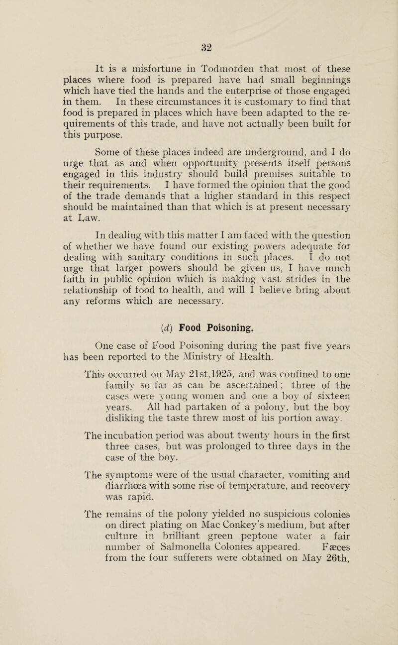 It is a misfortune in Todmorden that most of these places where food is prepared have had small beginnings which have tied the hands and the enterprise of those engaged in them. In these circumstances it is customary to find that food is prepared in places which have been adapted to the re¬ quirements of this trade, and have not actually been built for this purpose. Some of these places indeed are underground, and I do urge that as and when opportunity presents itself persons engaged in this industry should build premises suitable to their requirements. I have formed the opinion that the good of the trade demands that a higher standard in this respect should be maintained than that which is at present necessary at Law. In dealing with this matter I am faced with the question of whether we have found our existing powers adequate for dealing with sanitary conditions in such places. I do not urge that larger powers should be given us, I have much faith in public opinion which is making vast strides in the relationship of food to health, and will I believe bring about any reforms which are necessary. [d) Food Poisoning. One case of Food Poisoning during the past five years has been reported to the Ministry of Health. This occurred on May 21st, 1925, and was confined to one family so far as can be ascertained; three of the cases were young women and one a boy of sixteen years. All had partaken of a polony, but the boy disliking the taste threw most of his portion away. The incubation period was about twenty hours in the first three cases, but was prolonged to three days in the case of the boy. The symptoms were of the usual character, vomiting and diarrhoea with some rise of temperature, and recovery was rapid. The remains of the polony yielded no suspicious colonies on direct plating on Mac Conkey's medium, but after culture in brilliant green peptone water a fair number of Salmonella Colonies appeared. Faeces from the four sufferers were obtained on May 26th,