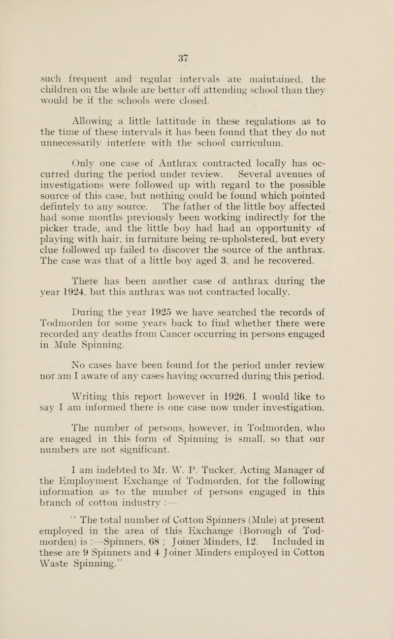 such frequent and regular intervals are iiiaiiitained, the children on the whole are better off attending school than they would be if the schools were closed. Allowing a little lattitnde in these regulations as to the time of these intervals it has been found that they do not unnecessarily interfere with the school curriculum. Only one case of Anthrax contracted locally has oc¬ curred during the period under review. Several avenrres of investigations were followed up with regard to the possible source of this case, but nothing could be found which pointed defintely to any source. The father of the little boy affected had some months previously been working indirectly for the picker trade, and the little boy had had an opportunity of playing with hair, in furniture being re-upholstered, but ever} clue followed up failed to discover the source of the anthrax. The case was that of a little boy aged 3, and he recovered. There has been another case of anthrax during the year 1924, but this anthrax was not contracted locally. During the year 1925 we have searched the records of Todmorden for some years back to find whether there were recorded any deaths from Cancer occurring in persons engaged in Mule Spinning. No cases have been found for the period under review nor am I aware of any cases having occurred during this period. Writing this report however in 1926, I would like to say I am informed there is one case now under investigation. The number of persons, however, in Todmorden, who are enaged in this form of Spinning is small, so that our numbers are not significant. I am indebted to Mr. W. P. Tucker, Acting Manager of the Phnploynient Exchange of Todmorden, for the following information as to the number of persons engaged in this branch of cotton industry - The total number of Cotton Spinners (Mule) at present employed in the area of this lixchange (Borough of Tod¬ morden) is ;—vSpinners, 68 ; Joiner Minders, 12. Included in these are 9 vSpinners and 4 J oiner Minders employed in Cotton Waste Spinning.”