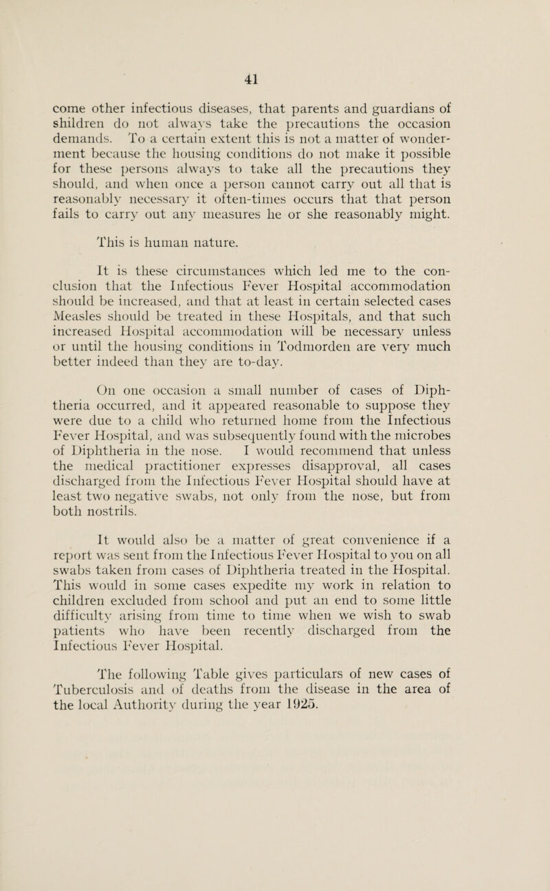 come other infectious diseases, that parents and guardians of shildren do not always take the precautions the occasion demands. To a certain extent this is not a matter of wonder¬ ment because the housing conditions do not make it possible for these persons alwa3’s to take all the precautions they should, and when once a person cannot carr}^ out all that is reasonably necessaiy it often-tiines occurs that that person fails to carry out Siiiy measures he or she reasonably might. This is human nature. It is these circumstances which led me to the con¬ clusion that the Infectious Fever Hospital accommodation should be increased, and that at least in certain selected cases Measles should be treated in these Hospitals, and that such increased Hospital accommodation will be necessar}^ unless or until the housing conditions in Todmorden are very much better indeed than they are to-day. (Fi one occasion a small number of cases of Diph¬ theria occurred, and it appeared reasonable to suppose they were due to a child who returned home from the Infectious Fever Ho.spital, and was subsequently found with the microbes of Diphtheria in the nose. I would recommend that unless the medical practitioner expresses disapproval, all cases discharged from the Infectious Fever Hospital should have at least two negative swabs, not only from the nose, but from both nostrils. It would also be a matter of great convenience if a report was sent from the Infectious Fever Ho-spital to you on all swabs taken from cases of Diphtheria treated in the Hospital. This would in some cases expedite my work in relation to children excluded from school and put an end to some little difficulty arising from time to time when we wish to swab patients who have been recently discharged from the Infectious Fever Hospital. The following Table gives particulars of new cases of Tuberculosis and of deaths from the disease in the area of the local Authority during the year 1925.