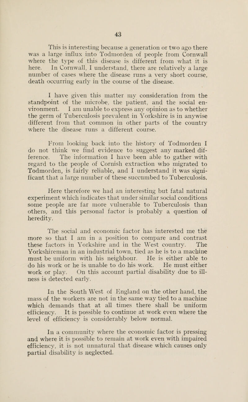 This is interesting because a generation or two ago there was a large influx into Todmorden of people from Cornwall where the type of this disease is different from what it is here. In Cornwall, 1 understand, there are relatively a large number of cases where the disease runs a very short course, death occurring early in the course of the disease. I have given this matter my consideration from the standpoint of the microbe, the patient, and the social en¬ vironment. I am unable to express any opinion as to whether the germ of Tuberculosis prevalent in Yorkshire is in anywise different from that common in other parts of the country where the disease runs a different course. From looking back into the history of Todmorden I do not think we find evidence to suggest any marked dif¬ ference. The information I have been able to gather with regard to the people of Cornish extraction who migrated to Todmorden, is fairly reliable, and I understand it was signi¬ ficant that a large number of these succumbed to Tuberculosis. Here therefore we had an interesting but fatal natural experiment which indicates that under similar social conditions some people are far more vulnerable to Tuberculosis than others, and this personal factor is probably a question of heredity. The social and economic factor has interested me the more so that I am in a position to compare and contrast these factors in Yorkshire and in the West country. The Yorkshireman in an industrial town, tied as he is to a machine must be uniform with his neighbour. He is either able to do his work or he is unable to do his work. He must either work or play. On this account partial disability due to ill¬ ness is detected early. In the South West of Fmgland on the other hand, the mass of the workers are not in the same way tied to a machine which demands that at all times there shall be uniform efficiency. It is possible to continue at work even where the level of efficiency is considerably below normal. In a community where the economic factor is pressing and where it is possible to remain at w'ork even with impaired efficiency, it is not unnatural that disease which causes only partial disability is neglected.