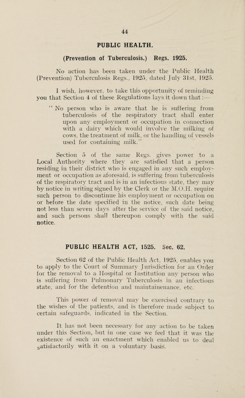 PUBLIC HEALTH. (Prevention of Tuberculosis.) Regs. 1925. No action has been taken under the Public Health (Prevention) Tuberculosis Regs., 1925, dated July 31st, 1925. I wish, however, to take this opportunity of reminding you that Section 4 of these Regulations la3^s it down that;— “ No person who is aware that he is suffering from tuberculosis of the respiratory tract shall enter upon any employment or occupation in connection with a dairy which would involve the milking of cows, the treatment of milk, or the handling of vessels used for containing milk.” Section 5 of the same Regs, gives power to a Local Authority where they are satisfied that a person residing in their district who is engaged in any such employ¬ ment or occupation as aforesaid, is suffering from tuberculosis of the respiratory tract and is in an infectious state, the^^ may by notice in writing signed by the Clerk or the M.O.H. require such person to discontinue his emploAmient or occupation on or before the date specified in the notice, such date being not less than seven da^^s after the service of the said notice, and such persons shall thereupon comply with the said notice. PUBLIC HEALTH ACT, 1525. Sec. 62. vSection 62 of the Public Health Act, 1925, enables yon to apply to the Court of Summary J urisdiction for an Order for the removal to a Hospital or Institution any person who is suffering from Pulnionar} Tuberculosis in an infectious state, and for the detention and maintainenance, etc. This power of removal may be exercised contrary to the wishes of the patients, and is therefore made subject to certain safeguards, indicated in the Section. It has not been necessary for am^ action to be taken under this Section, l)ut in one case we feel that it was the existence of such an enactment which enabled us to deal satisfactorily with it on a voluntary basics.