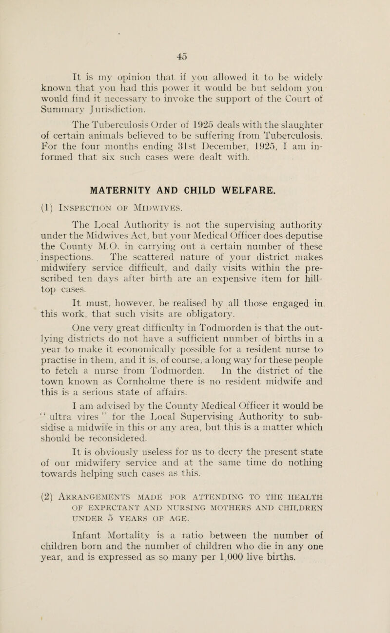 It is iny opinion that if yon allowed it to be widely known that yon had this power it would be but seldom yon would find it necessary to invoke the support of the Court of Summary J urisdiction. The Tuberculosis Order of 11)25 deals with the slaughter of certain animals believed to be suffering from Tuberculosis. For the four months ending 31st December, 1925, I am in¬ formed that six such cases were dealt with. MATERNITY AND CHILD WELFARE. (1) Inspection of Midwives. The Local Authority is not the supervising authority under the Midwives Act, but your Medical Officer does deputise the County M.O. in carr^dng out a certain number of these inspections. The scattered nature of your district makes midwifer}” service difficult, and daily visits within the pre¬ scribed ten days after birth are an expensive item for hill¬ top cases. It must, however, be realised by all those engaged in this work, that such visits are obligatory. One ver} great clifficidD in Todmorden is that the out¬ lying districts do not have a sufficient number of births in a year to make it economically possible for a resident nurse to practise in them, and it is, of course, a long way for these people to fetch a nurse from Todmorden. In the district of the town known as Cornholme there is no resident midwife and this is a serious state of affairs. I am advised by the County Medical Officer it would be “ ultra vires for the Local Supervising Authority to sub¬ sidise a midwife in this or any area, but this is a matter which should be recon.sidered. It is obviously useless for us to deer}- the present state of our midwifer} service and at the same time do nothing towards helping such cases as this. (2) Arrangements made for attending to the heaeth OF EXPECTANT AND NURSING MOTHERS AND CHIEDREN UNDER 5 YEARS OF AGE. Infant Mortality is a ratio between the number of children born and the number of children who die in any one year, and is expressed as so many per 1,000 live births.