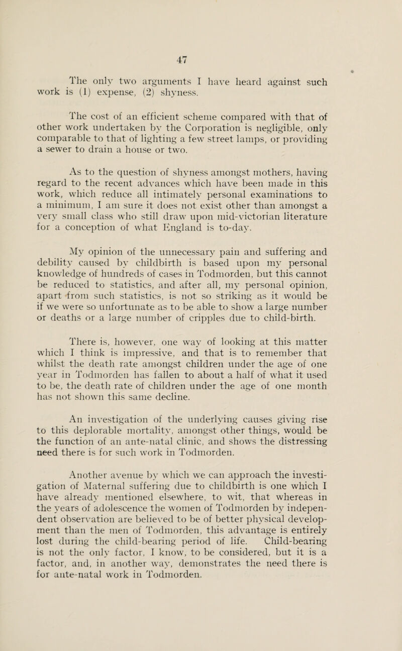 The only two arguments I have heard against such work is (i) expense, (2) shyness. The cost of an efficient scheme compared with that of other work undertaken by the Corporation is negligible, only comparable to that of lighting a few street lamps, or providing a sewer to drain a house or two. As to the question of shyness amongst mothers, having regard to the recent advances which have been made in this work, which reduce all intimately personal examinations to a minimum, I am sure it does not exist other than amongst a very small cla.ss who still draw upon mid-victorian literature for a conce])tion of what England is to-da3\ My opinion of the unnecessar}^ pain and suffering and debility caused b}’' childbirth is based upon mA^ personal knowledge of hundreds of cases in Todmorden, but this cannot be reduced to statistics, and after all, my personal opinion, apart from such vStatistics, is not so striking as it would be if we were so unfortunate as to be able to show a large number or deaths or a large number of cripples due to child-birth. There is, however, one wa^ of looking at this matter which I think is impressive, and that is to remember that whilst the death rate amongst children under the age of one year in Todmorden has fallen to about a half of what it used to be, the death rate of children under the age of one month has not shown this same decline. An investigation of the underKdng causes giving rise to this deplorable mortalit^^ amongst other things, would be the function of an ante-natal clinic, and shows the distressing need there is for such work in Todmorden. Another avenue by which we can approach the investi¬ gation of Maternal suffering due to childbirth is one which I have already mentioned elsewhere, to wit, that whereas in the 3'ears of adolescence the women of Todmorden by indepen¬ dent observation are believed to be of better ph^^sical develop¬ ment than the men of Todmorden, this advantage is entirely lost during the child-bearing period of life. Child-bearing is not the onh’ factor, I know, to be considered, but it is a factor, and, in another way, demonstrates the need there is for ante-natal work in Todmorden.