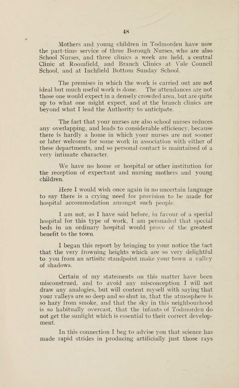 4S Mothers and young children in Todinorden have now the part-time service of three Borough Nurses, who are also School Nurses, and three clinics a week are held, a central Clinic at Rooinfield, and Branch Clinics at Vale Council School, and at Inchfield Bottom Sunday School. The premises in which the work is carried out are not ideal but much useful work is done. The attendances are not those one would expect in a densely crowded area, but are quite up to what one might expect, and at the branch clinics are beyond what I lead the Authority to anticipate. The fact that your nurses are also school nurses reduces any overlapping, and leads to considerable efficienc}, because there is hardly a home in which your nurses are not sooner or later welcome for some work in association with either of these departments, and so personal contact is maintained of a very intimate character. We have no home or hospital or other institution for the reception of expectant and nursing mothers and young children. Here I would wish once again in no uncertain language to say there is a crying need for provision to be made for hospital accommodation amongst such people. I am not, as I have said before, in favour of a special hospital for this type of work, I am persuaded that special beds in an ordinary hospital would prove of the greatest benefit to the town. I began this report by bringing to your notice the fact that the very frowning heights which are so very delightful to you from an artisitc standpoint make your town a valley of shadows. Certain of my statements on this matter have been misconstrued, and to avoid any misconception I will not draw any analogies, but will content myself with saying that your valleys are so deep and so shut in, that the atmosphere is so hazy from smoke, and that the sky in this neighbourhood is so habitually overcast, that the infants of Todinorden do not get the sunlight which is essential to their correct develop¬ ment. In this connection I beg to advise 3mu that science has made rapid strides in producing artificially just those rays