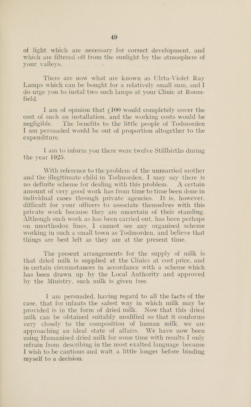 of light which are necessary for correct development, and which are filtered off from the sunlight by the atmosphere of your \'alleys. There are now what are known as Ulrta-Molet Ray Lamps u'hich can be bought for a relatively small sum, and I do urge }-ou to instal two such lamps at your Clinic at Room- field. I am of opinion that £100 would completely cover the cost of such an installation, and the working costs would be negligible. The benefits to the little people of Todmorden I am persuaded would be out of proportion altogether to the expenditure. I am to inform you there were twelve Stillbirths during the year 1925. With reference to the problem of the unmarried mother and the illegitimate child in Todmorden, 1 may say there is no definite scheme for dealing with this problem. A certain amount of very good work has from time to time been done in individual cases through private agencies. It is, however, difficult for your officers to associate themselves with this private work because they are uncertain of their standing. Although such work as has been carried out, has been perhaps on unorthodox lines, I cannot see any organised scheme \v()rking in such a small town as Todmorden, and believe that things are best left as they are at the present time. The present arrangements for the supply of milk is that dried milk is supplied at the Clinics at cost price, and in certain circumstances in accordance with a scheme which has been drawn up by the Local Authority and approved by the Mini.stry, such milk is given free. I am persuaded, having regard to all the facts of the case, that for infants the safest way in which milk may be provided is in the form of dried milk. Now that this dried milk can be obtained suitably modified so that it conforms very closeN to the composition of human milk, we are approaching an ideal state of affairs. We have now been using Humanised dried milk for some time with results I onl}^ refrain from describing in the most exalted language because I wish to be cautious and wait a little longer before binding myself to a decision.