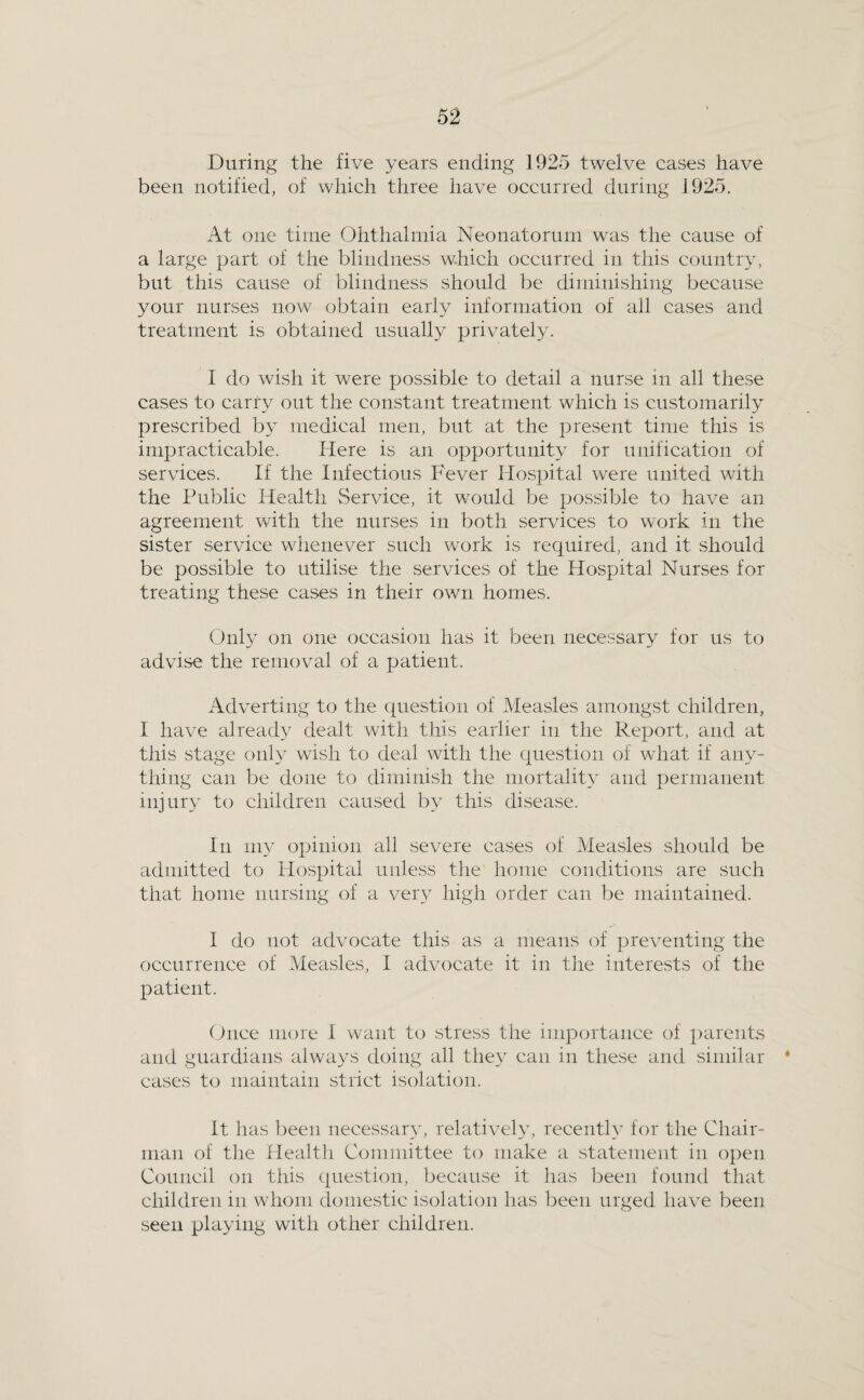 During the five years ending 1925 twelve cases have been notified, of which three have occurred during 1925. At one time Ohthalmia Neonatorum was the cause of a large part of the blindness which occurred in this country, but this cause of blindness should be diminishing because your nurses now obtain early information of all cases and treatment is obtained usually privately. 1 do wish it were possible to detail a nurse in all these cases to carry out the constant treatment which is customarily prescribed by medical men, but at the present time this is impracticable. Here is an opportunity for unification of servdces. If the Infectious Fever Hospital were united with the Public Health Service, it would be possible to have an agreement with the nurses in both services to work in the sister service whenever such work is required, and it should be possible to utilise the services of the Hospital Nurses for treating these cases in their own homes. Only on one occasion has it been necessary for us to advise the removal of a patient. Adverting to the question of Measles amongst children, I have alread}^ dealt with this earlier in the Report, and at this stage only wish to deal with the question of what if any¬ thing can be done to diminish the mortality and permanent injury to children caused by this disease. In my opinion all severe cases of Measles should be admitted to Hospital unless the home conditions are such that home nursing of a very high order can be maintained. 1 do not advocate this as a means of preventing the occurrence of Measles, I advocate it in the interests of the patient. (tnce more 1 want to stress the importance of parents and guardians always doing all they can in these and similar * cases to maintain strict isolation. It has been necessary, relatively, recently for the Chair¬ man of the Health Committee to make a statement in open Council on this question, because it has been found that children in whom domestic isolation has been urged have been seen playing with other children.