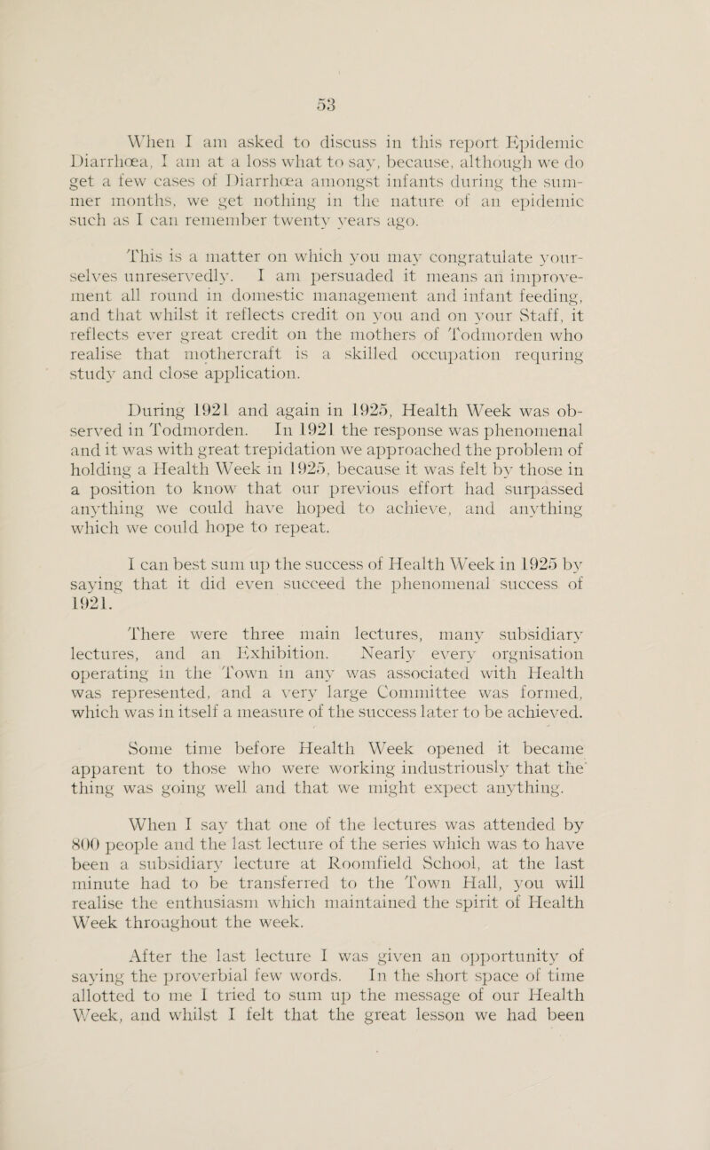 W'lieii I am asked to discuss in this report Kpidemic Diarrhoea, I am at a loss what to say, because, althougli we do get a few cases of J)iarrh(jea amongst infants during tlie sum¬ mer months, we get nothing in the nature of an epidemic such as I can remember twenty years ago. I'his is a matter on which yon may congratulate your¬ selves unreservedly. I am persuaded it means an improve¬ ment all round in domestic management and infant feeding, and that whilst it reflects credit on you and on your Staff, it reflects ever great credit on the mothers of Todmorden who realise that mothercraft is a skilled occupation requring study and close application. During 1921 and again in 1925, Health Week was ob¬ served in Todmorden. In 1921 the response was phenomenal and it was with great trepidation we approached the problem of holding a Health Week in 1925, because it was felt by those in a position to know that our previous effort had surpassed ainTliing we could have ho]jed to achieve, and anything which we could hope to repeat. I can best sum u]) the success of Health Week in 1925 b} saving that it did even succeed the phenomenal success of 1921. There were three main lectures, many subsidiary lectures, and an Exhibition. Nearly every orgnisation operating in the Town in any was associated with Health was represented, and a very large Committee was formed, which was in itself a measure of the success later to be achieved. Some time before Health Week opened it became apparent to those who were working industriousl}” that the' thing was going well and that we might expect anything. When I say that one of the lectures was attended by 800 people and the last lecture of the series which was to have been a subsidiary lecture at Roomfield School, at the last minute had to be transferred to the Town Hall, ^mu will realise the enthusiasm which maintained the spirit of Health Week throughout the week. After the last lecture I was given an opportunity of saying the proverbial few words. In the short space of time allotted to me I tried to sum up the message of our Health Week, and whilst I felt that the great lesson we had been