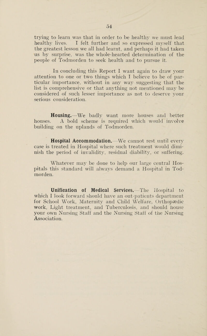 trying to learn was that in order to be healthy we must lead healthy lives. I felt further and so expressed myself that the greatest lesson we all had learnt, and perhaps it had taken us by surprise, was the whole-hearted determination of the people of Todmorden to seek health and to pursue it. In concluding this Report I want again to draw your attention to one or two things which I believe to be of par¬ ticular importance, without in any wa}^ suggesting that the list is comprehensive or that anything not mentioned may be considered of such lesser importance as not to deserve your serious consideration. Housing.—We badly want more houses and better houses. A bold scheme is required which would involve building on the uplands of Todmorden. Hospital Accommodation.—We cannot rest until every case is treated in Hospital where such treatment would dimi¬ nish the period of invalidity, residual diability, or suffering. Whatever may be done to help our large central Hos¬ pitals this standard will always demand a Hospital in Tod¬ morden. Unification of Medical Services.—The Hospital to which I look forward should have an out-patients department for School Work, Maternity and Child Welfare, Orthopaedic work. Tight treatment, and Tuberculosis, and should house your own Nursing Staff and the Nursing Staff of the Nursing Association.