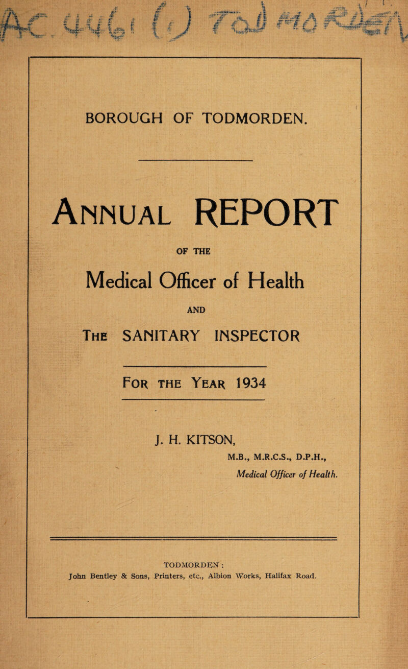 Annual REPORT OF THE Medical Officer of Health AND The sanitary INSPECTOR For the Year 1934 J. H. KITSON, M.B., M.R.C.S., D.P.H., Medical Officer of Health. TODMORDEN: John Bentley & Sons, Printers, etc., Albion Works, Halifax Road.