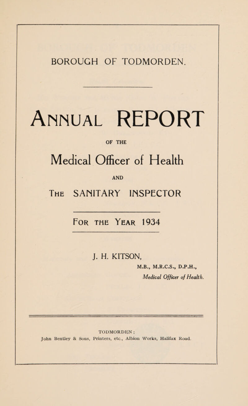 Annual REPORT OF THE Medical Officer of Health AND The SAMITARY INSPECTOR For the Year 1934 J. H. KITSON, M.B., M.R.C.S., D.P.H., Medical Officer of Health. todmorde;n : John Bentley & Sons, Printers, etc., Albion Works, Halifax Road.