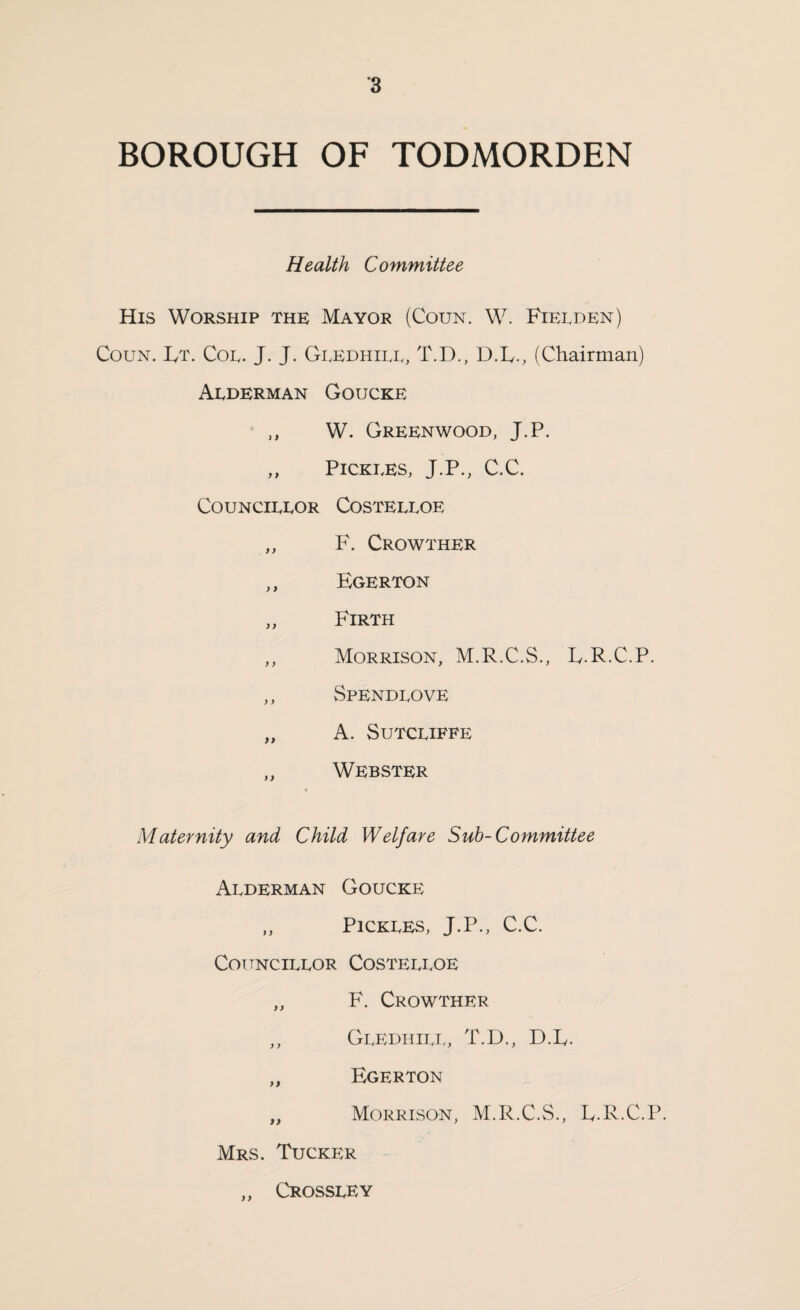 BOROUGH OF TODMORDEN Health Committee His Worship thk Mayor (Coun. W. Fielden) CouN. IvT. Coe. J. J. Geedhiee, T.D., D.L., (Chairman) Aederman Goucke ,, W. Greenwood, J.P. ,, PiCKEES, J.P., C.C. COUNCIEEOR COSTEEEOE „ F. Crowther ,, Egerton ,, Firth „ Morrison, M.R.C.S., E.R.C.P. ,, Spendeove „ A. SuTCEIFFE „ Webster Maternity and Child Welfare Sub-Committee Aederman Goucke ,, PlCKEES, J.P., C.C. Cottncieeor Costeeeoe „ F. Crowther ,, GeivdhieTo T.D., DX. ,, Egerton „ Morrison, M.R.C.S., L.R.C.P. Mrs. Tucker „ Crosseey