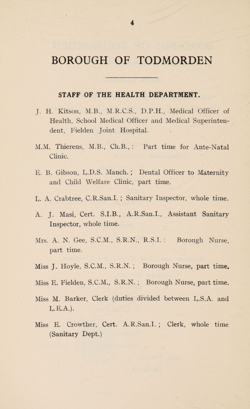 BOROUGH OF TODMORDEN STAFF OF THE HEALTH DEPARTMENT. J. H. Kitson, M.B., M.R.C.S., Medical Officer of Health, School Medical Officer and Medical Superinten¬ dent, Fielden Joint Hospital. M.M. Thierens, M.B., Ch.B., : Part time for Ante-Natal Clinic. H. B. Gibson, B.H.S. Manch. ; Dental Officer to Maternity and Child Welfare Clinic, part time. ly. A. Crabtree, C.R.San.I. ; Sanitar}^ Inspector, whole time. A. J. Masi, Cert. S.I.B., A.R.San.I., Assistant Sanitary Inspector, whole time. Mrs. A. N. Gee, S.C.M., S.R.N., R.S.I. : Borough Nurse, part time. Miss J. Hoyle, S.C.M., S.R.N. ; Borough Nurse, part time. Miss B. Fielden, S.C.M., S.R.N. ; Borough Nurse, part time. Miss M. Barker, Clerk (duties divided between B.S.A. and ly.B.A.). Miss E. Crowther, Cert. A.R.San.I. ; Clerk, whole time (Sanitary Dept.)