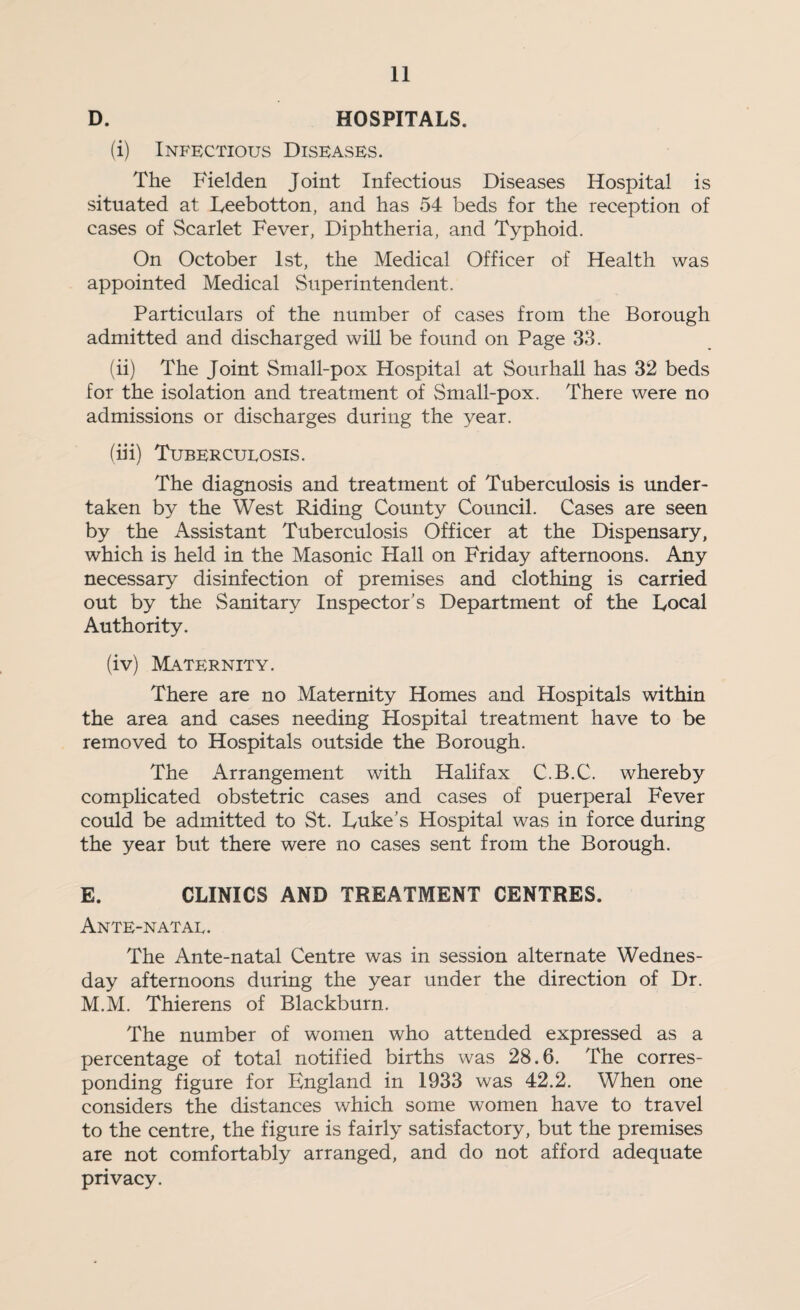 D. HOSPITALS. (i) Infectious Diseases. The Fielden Joint Infectious Diseases Hospital is situated at Leebotton, and has 54 beds for the reception of cases of Scarlet Fever, Diphtheria, and Typhoid. On October 1st, the Medical Officer of Health was appointed Medical Superintendent. Particulars of the number of cases from the Borough admitted and discharged wiU be found on Page 33. (ii) The Joint Small-pox Hospital at Sourhall has 32 beds for the isolation and treatment of Small-pox. There were no admissions or discharges during the year. (hi) Tubercueosis. The diagnosis and treatment of Tuberculosis is under¬ taken by the West Riding County Council. Cases are seen by the Assistant Tuberculosis Officer at the Dispensary, which is held in the Masonic Hall on Friday afternoons. Any necessary disinfection of premises and clothing is carried out by the Sanitary Inspector’s Department of the Local Authority. (iv) Maternity. There are no Maternity Homes and Hospitals within the area and cases needing Hospital treatment have to be removed to Hospitals outside the Borough. The Arrangement with Halifax C.B.C. whereby complicated obstetric cases and cases of puerperal Fever could be admitted to St. Luke’s Hospital was in force during the year but there were no cases sent from the Borough. E. CLINICS AND TREATMENT CENTRES. Ante-natal. The Ante-natal Centre was in session alternate Wednes¬ day afternoons during the year under the direction of Dr. M.M. Thierens of Blackburn. The number of women who attended expressed as a percentage of total notified births was 28.6. The corres¬ ponding figure for England in 1933 was 42.2. When one considers the distances which some women have to travel to the centre, the figure is fairly satisfactory, but the premises are not comfortably arranged, and do not afford adequate privacy.