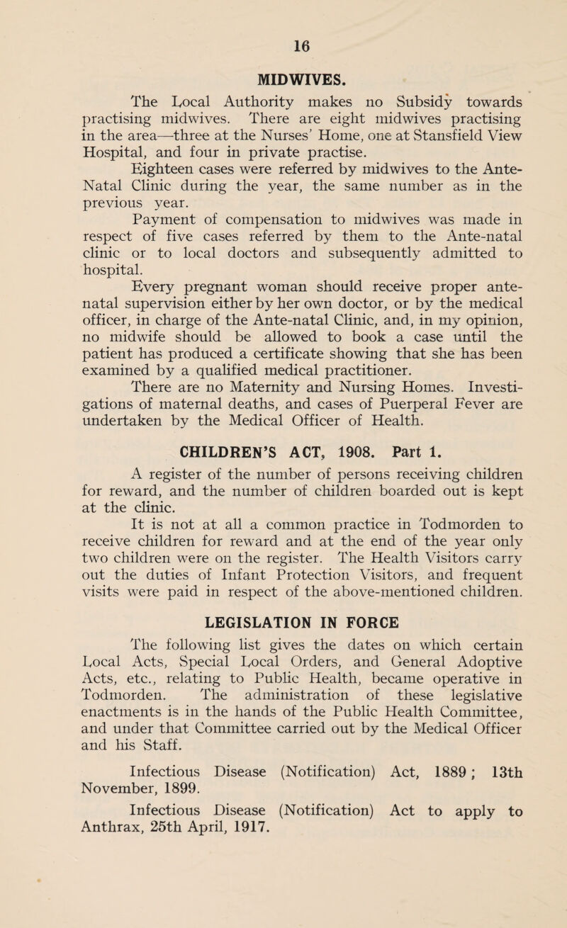 MID WIVES. The lyocal Authority makes no Subsidy towards practising midwives. There are eight midwives practising in the area—three at the Nurses’ Home, one at Stansfield View Hospital, and four in private practise. Eighteen cases were referred by midwives to the Ante- Natal Clinic during the year, the same number as in the previous year. Payment of compensation to midwives was made in respect of five cases referred by them to the Ante-natal clinic or to local doctors and subsequently admitted to hospital. Every pregnant woman should receive proper ante¬ natal supervision either by her own doctor, or by the medical officer, in charge of the Ante-natal Clinic, and, in my opinion, no midwife should be allowed to book a case until the patient has produced a certificate showing that she has been examined by a qualified medical practitioner. There are no Maternity and Nursing Homes. Investi¬ gations of maternal deaths, and cases of Puerperal Fever are undertaken by the Medical Officer of Health. CHILDREN’S ACT, 1908. Part 1. A register of the number of persons receiving children for reward, and the number of children boarded out is kept at the cHnic. It is not at all a common practice in Todmorden to receive children for reward and at the end of the year only two children were on the register. The Health Visitors carry out the duties of Infant Protection Visitors, and frequent visits were paid in respect of the above-mentioned children. LEGISLATION IN FORCE The following list gives the dates on which certain Focal Acts, Special Focal Orders, and General Adoptive Acts, etc., relating to Pubhc Health, became operative in Todmorden. The administration of these legislative enactments is in the hands of the Public Health Committee, and under that Committee carried out by the Medical Officer and his Staff. Infectious Disease (Notification) Act, 1889; 13th November, 1899. Infectious Disease (Notification) Act to apply to Anthrax, 25th April, 1917.