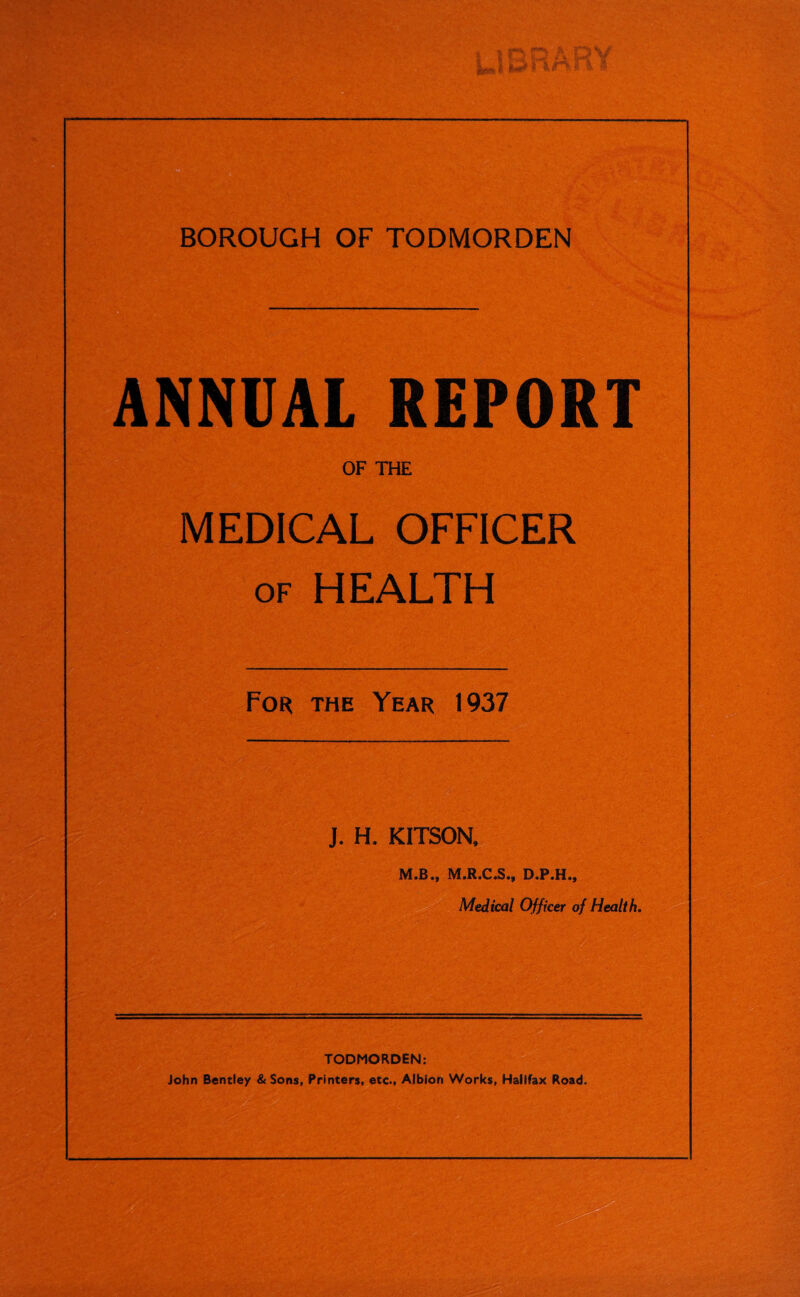 ANNUAL REPORT OF THE MEDICAL OFFICER of HEALTH For the Year 1937 J. H. KITSON, M.B., M.R.C.S., D.P.H., Medical Officer of Health. TODMORDEN: John Bentley & Sons, Printers, etc., Albion Works, Halifax Road.