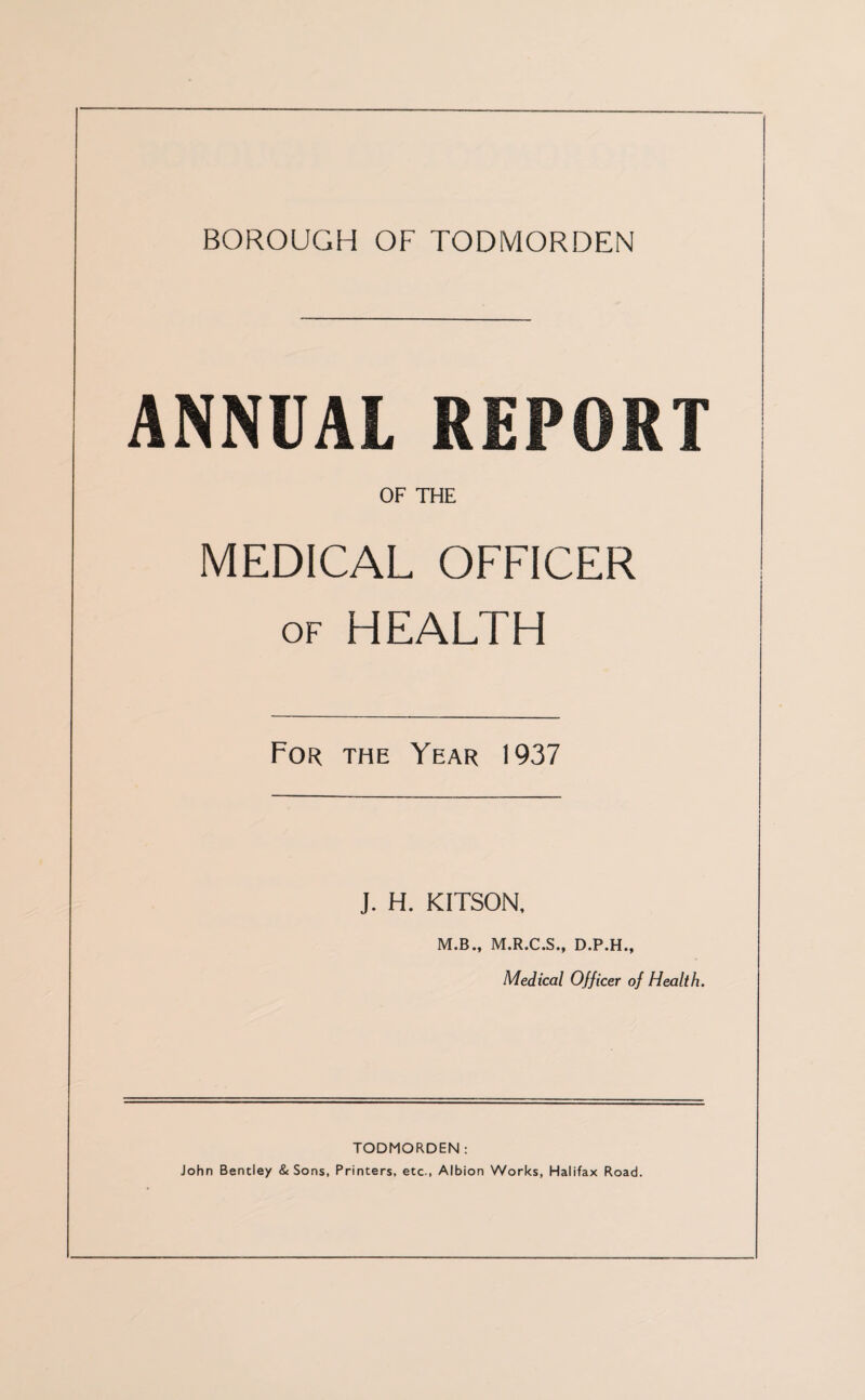 ANNUAL REPORT OF THE MEDICAL OFFICER of HEALTH For the Year 1937 J. H. KITSON, M.B., M.R.C.S., D.P.H., Medical Officer of Health. TODMORDEN : John Bentley & Sons, Printers, etc., Albion Works, Halifax Road.