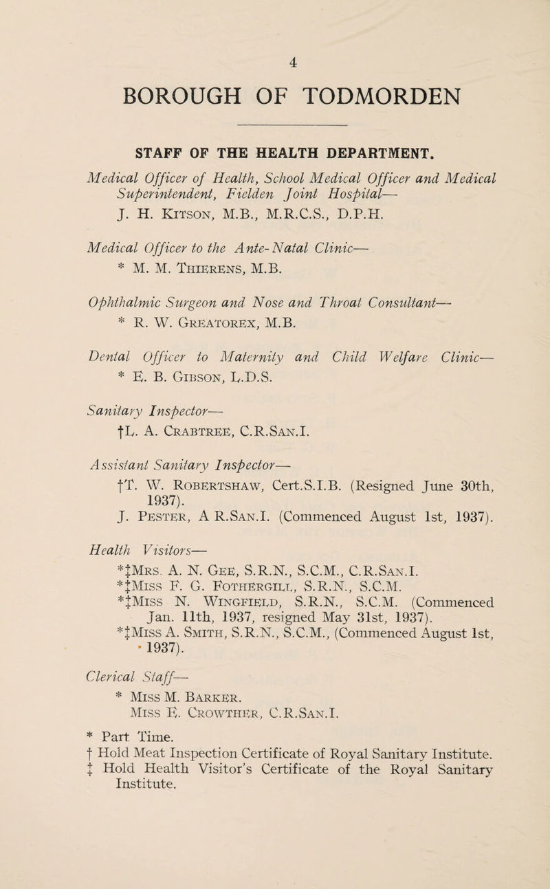 BOROUGH OF TODMORDEN STAFF OF THE HEALTH DEPARTMENT. Medical Officer of Health, School Medical Officer and Medical Superintendent, Fielden Joint Hospital— J. H. Kitson, M.B., M.R.C.S., D.P.H. Medical Officer to the Ante-Natal Clinic— * M. M, ThierEns, M.B. Ophthalmic Surgeon and Nose and Throat Consultant— * R. W. Greatorex, M.B. Denial Officer to Maternity and Child Welfare Clinic-— * E. B. Gibson, R.D.S. Sanitary Inspector— fL. A. Crabtree, C.R.San.I. Assistant Sanitary Inspector—- fT. W. Robertshaw, Cert.S.LB. (Resigned June 30th, 1937). J. Pester, A R.San.X. (Commenced August 1st, 1937). Health Visitors— *JMrs. A. N. Gee, S.R.N., S.C.M., C.R.San.I. * I Miss F. G. Fothergiee, S.R.N., S.C.M. *JMiss N. Wingfieed, S.R.N., S.C.M. (Commenced Jan. 11th, 1937, resigned May 31st, 1937). *|Miss A. Smith, S.R.N., S.C.M., (Commenced August 1st, • 1937). Clerical Staff— * Miss M. Barker. Miss E. Crowther, C.R.San.I. * Part Time. f Hold Meat Inspection Certificate of Royal Sanitary Institute. I Hold Health Visitor’s Certificate of the Royal Sanitary Institute.