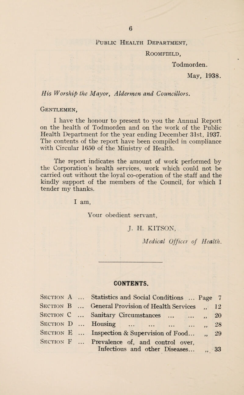 Public Health Department, Roomfield, Todmorden. May, 1938. His Worship the Mayor, Aldermen and Councillors. Gentlemen, I have the honour to present to you the Annual Report on the health of Todmorden and on the work of the Public Health Department for the year ending December 31st, 1937. The contents of the report have been compiled in compliance with Circular 1650 of the Ministry of Health. The report indicates the amount of work performed by the Corporation’s health services, work which could not be carried out without the loyal co-operation of the staff and the kindly support of the members of the Council, for which I tender my thanks. I am, Your obedient servant, J. H. KITSON, Medical Officer of Health. CONTENTS. Section A ... Statistics and Social Conditions ... Page 7 Section B ... General Provision of Health Services 9 9 12 Section C ... Sanitary Circumstances . 9 9 20 Section D ... Housing . 9 9 28 Section E ... Inspection & Supervision of Food... 9 9 29 Section F ... Prevalence of, and control over, Infectious and other Diseases... 9 9 33