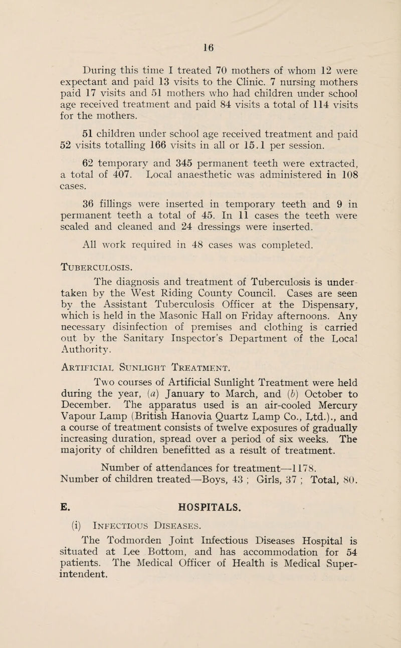 During this time I treated 70 mothers of whom 12 were expectant and paid 13 visits to the Clinic. 7 nursing mothers paid 17 visits and 51 mothers who had children under school age received treatment and paid 84 visits a total of 114 visits for the mothers. 51 children under school age received treatment and paid 52 visits totalling 166 visits in all or 15.1 per session. 62 temporary and 345 permanent teeth were extracted, a total of 407. Local anaesthetic was administered in 108 cases. 36 fillings were inserted in temporary teeth and 9 in permanent teeth a total of 45. In 11 cases the teeth Were scaled and cleaned and 24 dressings were inserted. All work required in 48 cases was completed. Tuberculosis. The diagnosis and treatment of Tuberculosis is under¬ taken by the West Riding County Council. Cases are seen by the Assistant Tuberculosis Officer at the Dispensary, which is held in the Masonic Hall on Friday afternoons. Any necessary disinfection of premises and clothing is carried out by the Sanitary Inspector’s Department of the Local Authority. Artificial Sunlight Treatment. Two courses of Artificial Sunlight Treatment were held during the year, (a) January to March, and (b) October to December. The apparatus used is an air-cooled Mercury Vapour Lamp (British Hanovia Quartz Lamp Co., Ltd.)., and a course of treatment consists of twelve exposures of gradually increasing duration, spread over a period of six weeks. The majority of children benefitted as a result of treatment. Number of attendances for treatment—1178. Number of children treated—Boys, 43 ; Girls, 37 ; Total, 80. E. HOSPITALS. (i) Infectious Diseases. The Todmorden Joint Infectious Diseases Hospital is situated at Lee Bottom, and has accommodation for 54 patients. The Medical Officer of Health is Medical Super¬ intendent.