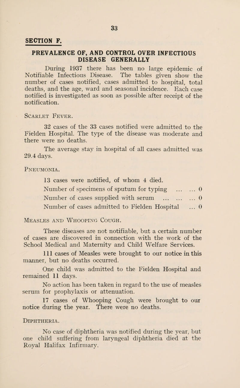 SECTION F. PREVALENCE OF, AND CONTROL OVER INFECTIOUS DISEASE GENERALLY During 1937 there has been no large epidemic of Notifiable Infectious Disease. The tables given show the number of cases notified, cases admitted to hospital, total deaths, and the age, ward and seasonal incidence. Each case notified is investigated as soon as possible after receipt of the notification. Scarlet Fever. 32 cases of the 33 cases notified were admitted to the Fielden Hospital. The type of the disease was moderate and there were no deaths. The average stay in hospital of all cases admitted was 29.4 days. Pneumonia. 13 cases were notified, of whom 4 died. Number of specimens of sputum for typing .0 Number of cases supplied with serum .0 Number of cases admitted to Fielden Hospital ... 0 Measles and Whooping Cough. These diseases are not notifiable, but a certain number of cases are discovered in connection with the work of the School Medical and Maternity and Child Welfare Services. Ill cases of Measles were brought to our notice in this manner, but no deaths occurred. One child was admitted to the Fielden Hospital and remained 11 days. No action has been taken in regard to the use of measles serum for prophylaxis or attenuation. 17 cases of Whooping Cough were brought to our notice during the year. There were no deaths. Diphtheria. No case of diphtheria was notified during the year, but one child suffering from laryngeal diphtheria died at the Royal Halifax Infirmary.