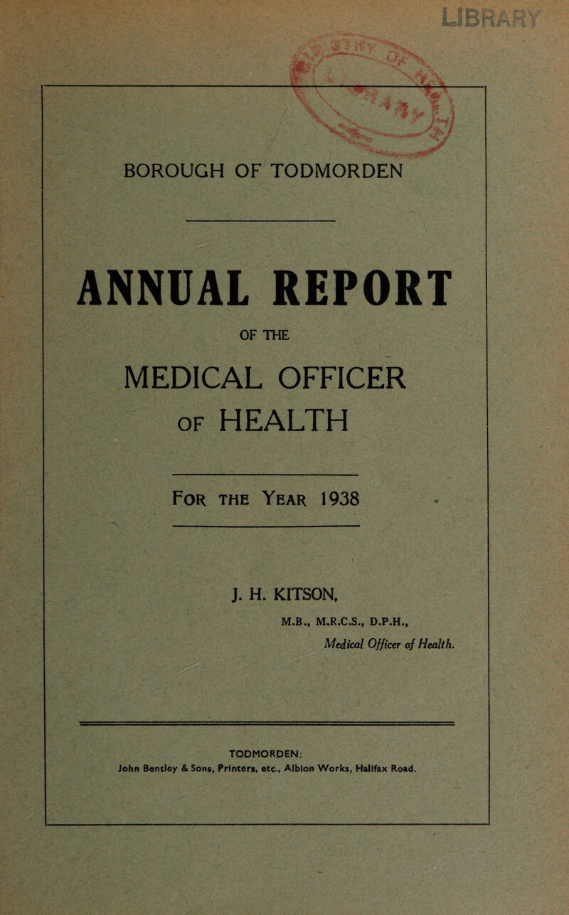 --——————— \. w Jr .. BOROUGH OF TODMORDEN ANNUAL REPORT OF THE MEDICAL OFFICER of HEALTH For the Year 1938 J. H. KITSON, M.B., M.R.C.S., D.P.H., Medical Officer of Health. TODMORDEN: John Bentley & Sons, Printers, etc., Albion Works, Halifax Road.