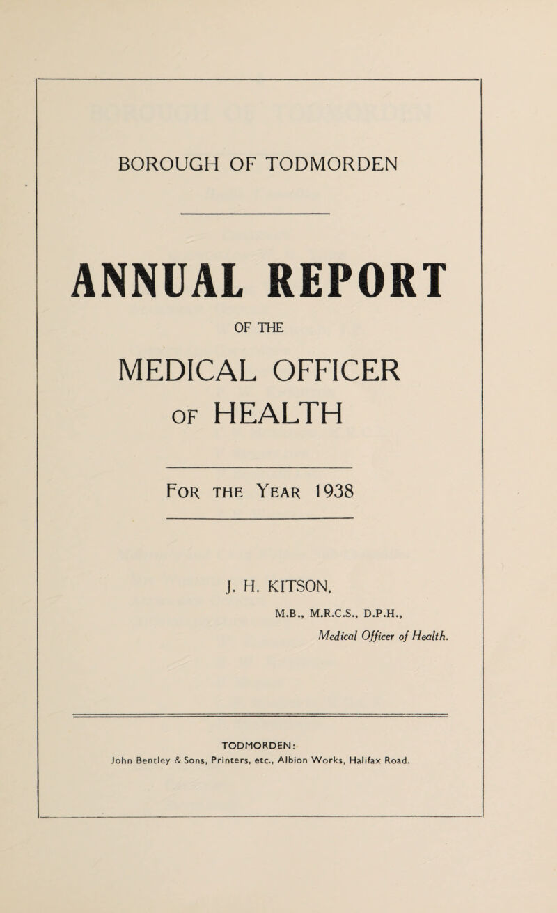 BOROUGH OF TODMORDEN ANNUAL REPORT OF THE MEDICAL OFFICER of HEALTH For the Year 1938 J. H. KITSON, M.B., M.R.C.S., D.P.H., Medical Officer of Health. TODMORDEN: John Bentley & Sons, Printers, etc., Albion Works, Halifax Road.