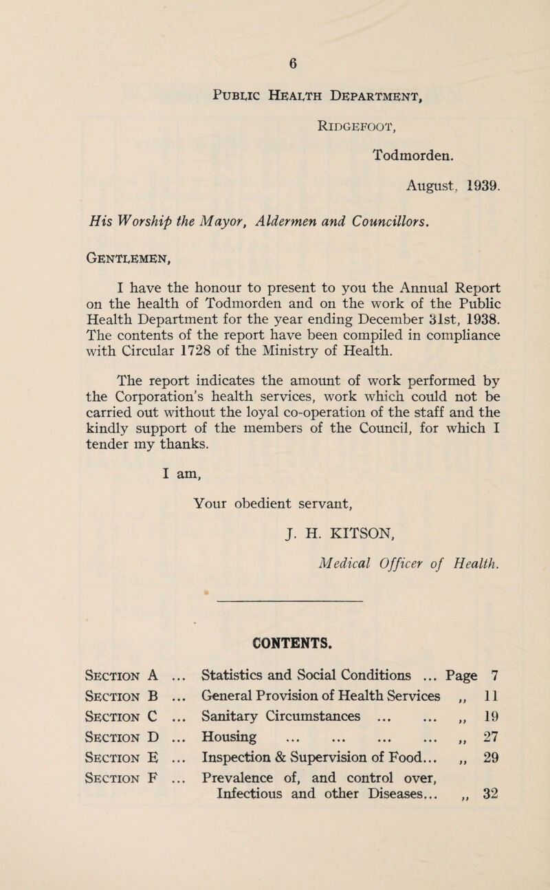 Pubeic Health Department, Ridgefoot, Todmorden. August, 1939. His Worship the Mayor, Aldermen and Councillors. Genteemen, I have the honour to present to you the Annual Report on the health of Todmorden and on the work of the Public Health Department for the year ending December 31st, 1938. The contents of the report have been compiled in compliance with Circular 1728 of the Ministry of Health. The report indicates the amount of work performed by the Corporation’s health services, work which could not be carried out without the loyal co-operation of the staff and the kindly support of the members of the Council, for which I tender my thanks. I am, Your obedient servant, J. H. KITSON, Medical Officer of Health. CONTENTS. Section A ... Statistics and Social Conditions ... Page 7 Section B ... General Provision of Health Services >y 11 Section C ... Sanitary Circumstances . >) 19 Section D ... Housing . >y 27 Section E ... Inspection & Supervision of Food... )) 29 Section F ... Prevalence of, and control over, Infectious and other Diseases... yy 32