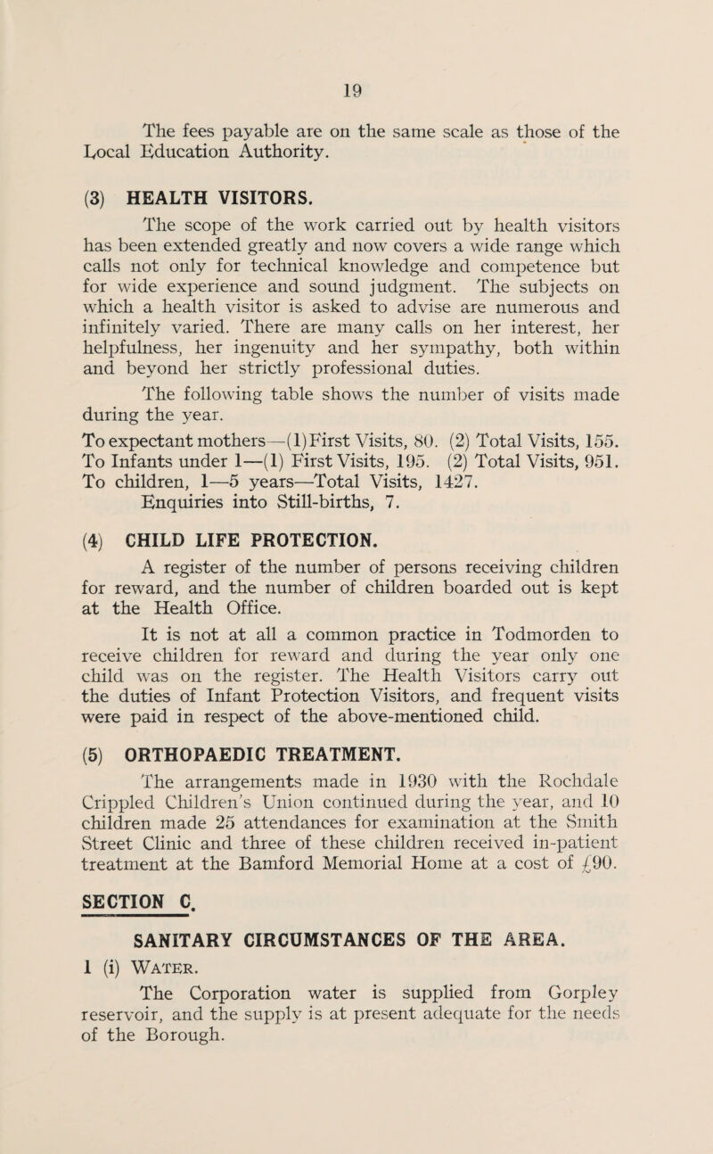 The fees payable are on the same scale as those of the Local Education Authority. (3) HEALTH VISITORS. The scope of the work carried out by health visitors has been extended greatly and now covers a wide range which calls not only for technical knowledge and competence but for wide experience and sound judgment. The subjects on which a health visitor is asked to advise are numerous and infinitely varied. There are many calls on her interest, her helpfulness, her ingenuity and her sympathy, both within and beyond her strictly professional duties. The following table shows the number of visits made during the year. To expectant mothers—(1)First Visits, 80. (2) Total Visits, 155. To Infants under 1—(1) First Visits, 195. (2) Total Visits, 951. To children, 1—5 years—Total Visits, 1427. Enquiries into Still-births, 7. (4) CHILD LIFE PROTECTION. A register of the number of persons receiving children for reward, and the number of children boarded out is kept at the Health Office. It is not at all a common practice in Todmorden to receive children for reward and during the year only one child was on the register. The Health Visitors carry out the duties of Infant Protection Visitors, and frequent visits were paid in respect of the above-mentioned child. (5) ORTHOPAEDIC TREATMENT. The arrangements made in 1930 with the Rochdale Crippled Children's Union continued during the year, and 10 children made 25 attendances for examination at the Smith Street Clinic and three of these children received in-patient treatment at the Bamford Memorial Home at a cost of £90. SECTION C. SANITARY CIRCUMSTANCES OF THE AREA. 1 (i) Water. The Corporation water is supplied from Gorpley reservoir, and the supply is at present adequate for the needs of the Borough.