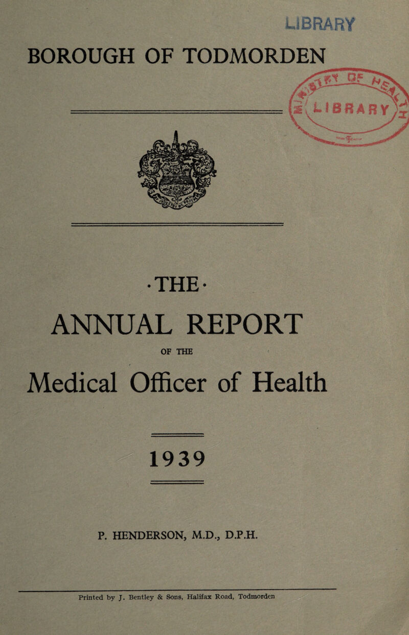 THE- ANNUAL REPORT OF THE Medical Officer of Health 1939 P. HENDERSON, M.D., D.P.H. Printed by J. Bentley & Sons, Halifax Road, Todmorden