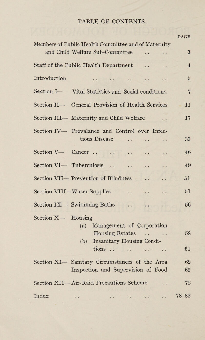 TABIvB of contents. PAGE Members of Public Health Committee and of Maternity and Child Welfare Sub-Committee .. .. 3 Staff of the Public Health Department .. .. 4 Introduction .. .. .. .. .. 5 Section I— Vital Statistics and Social conditions. 7 Section II—- General Provision of Health Services 11 Section III— Maternity and Child Welfare .. 17 Section IV— Prevalance and Control over Infec¬ tious Disease .. .. .. 33 Section V— Cancer .. .. .. .. .. 46 Section VI— Tuberculosis .. .. .. .. 49 Section VII— Prevention of Blindness .. .. 51 Section VIII—^Water Supplies .. .. .. 51 Section IX— Swimming Baths .. .. .. 56 Section X— Housing (a) Management of Corporation Housing Estates .. .. 58 (b) Insanitary Housing Condi¬ tions .. .. .. .. 61 Section XI— Sanitary Circumstances of the Area 62 Inspection and Supervision of Food 69 Section XII— Air-Raid Precautions Scheme .. 72 78-82 Index