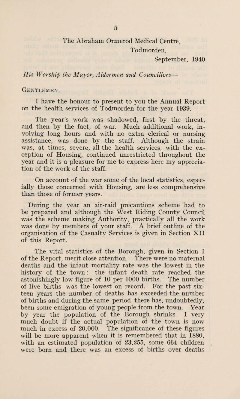 The Abraham Ormerod Medical Centre, Todmorden, September, 1940 His Worship the Mayor, Aldermen and Councillors— Genti^emen, I have the honour to present to you the Annual Report on the health services of Todmorden for the year 1939. The year’s work was shadowed, first by the threat, and then by the fact, of war. Much additional work, in¬ volving long hours and with no extra clerical or nursing assistance, was done by the staff. Although the strain was, at times, severe, all the health services, with the ex¬ ception of Housing, continued unrestricted throughout the year and it is a pleasure for me to express here my apprecia¬ tion of the work of the staff. On account of the war some of the local statistics, espec¬ ially those concerned with Housing, are less comprehensive than those of former years. During the year an air-raid precautions scheme had to be prepared and although the West Riding County Council was the scheme making Authority, practically all the work was done by members of your staff. A brief outline of the organisation of the Casualty Services is given in Section XII of this Report. The vital statistics of the Borough, given in Section I of the Report, merit close attention. There were no maternal deaths and the infant mortality rate was the lowest in the history of the town : the infant death rate reached the astonishingly low figure of 10 per 1000 births. The number of live births was the lowest on record. For the past six¬ teen years the number of deaths has exceeded the number of births and during the same period there has, undoubtedly, been some emigration of young people from the town. Year by year the population of the Borough shrinks. I very much doubt if the actual population of the town is now much in excess of 20,000. The significance of these figures will be more apparent when it is remembered that in 1880, with an estimated population of 23,255, some 664 children were born and there was an excess of births over deaths