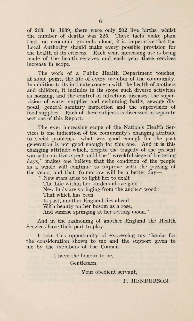 of 203. In 1939, there were only 202 live births, whilst the number of deaths was 325. These facts make plain that, on economic grounds alone, it is imperative that the Local Authority should make every possible provision for the health of its citizens. Bach year, increasing use is being made of the health services and each year these services increase in scope. The work of a Public Health Department touches, at some point, the life of every member of the community. In addition to its intimate concern with the health of mothers and children, it includes in its scope such diverse activities as housing, and the control of infectious diseases, the super¬ vision of water supplies and swimming baths, sewage dis¬ posal, general sanitary inspection and the supervision of food supplies. Bach of these subjects is discussed in separate sections of this Report. The ever increasing scope of the Nation's Health Ser¬ vices is one indication of the community's changing attitude to social problems : what was good enough for the past generation is not good enough for this one. And it is this changing attitude which, despite the tragedy of the present war with our lives spent amid the “ wreckful siege of battering days, makes one believe that the condition of the people as a whole will continue to improve with the passing of the years, and that To-morrow will be a better day— “ New stars arise to light her to exalt The Life within her borders above gold ; New buds are springing from the ancient wood : That which has been Is past, another Bngland lies ahead With beauty on her bosom as a rose. And sunrise springing at her setting moon. And in the fashioning of another Bngland the Health Services have their part to play. I take this opportunity of expressing my thanks for the consideration shown to me and the support given to me by the members of the Council. I have the honour to be, Gentle^nen, Your obedient servant, P. HBNDBRSON.