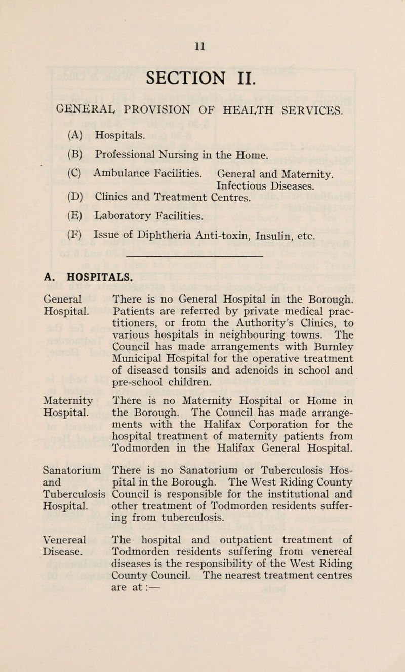 SECTION IL GENERAI. PROVISION OF HEAETH SERVICES. (A) Hospitals. (B) Professional Nursing in the Home. (C) Ambulance Facilities. General and Maternity. Infectious Diseases. (D) Clinics and Treatment Centres. (E) Eaboratory Facilities. (F) Issue of Diphtheria Anti-toxin, Insulin, etc. A. HOSPITALS. General Hospital. Maternity Hospital. There is no General Hospital in the Borough. Patients are referred by private medical prac¬ titioners, or from the Authority’s Clinics, to various hospitals in neighbouring towns. The Council has made arrangements with Burnley Municipal Hospital for the operative treatment of diseased tonsils and adenoids in school and pre-school children. There is no Maternity Hospital or Home in the Borough. The Council has made arrange¬ ments with the Halifax Corporation for the hospital treatment of maternity patients from Todmorden in the Halifax General Hospital. Sanatorium There is no Sanatorium or Tuberculosis Hos- and pital in the Borough. The West Riding County Tuberculosis Council is responsible for the institutional and Hospital. other treatment of Todmorden residents suffer¬ ing from tuberculosis. Venereal The hospital and outpatient treatment of Disease. Todmorden residents suffering from venereal diseases is the responsibility of the West Riding County Council. The nearest treatment centres are at:—