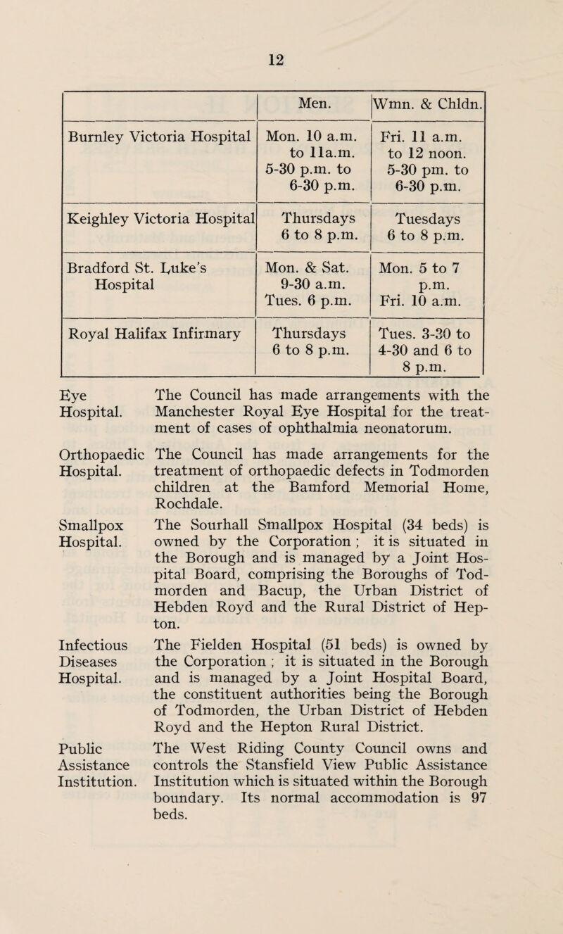 Men. Wmn. & Chldn. Burnley Victoria Hospital Mon. 10 a.m. to 11a.m. 5-30 p.m. to 6-30 p.m. Fri. 11 a.m. to 12 noon. 5-30 pm. to 6-30 p.m. Keighley Victoria Hospital Thursdays 6 to 8 p.m. Tuesdays 6 to 8 p.m. Bradford St. Uuke's Hospital Mon. & Sat. 9-30 a.m. Tues. 6 p.m. Mon. 5 to 7 p.m. Fri. 10 a.m. Royal Halifax Infirmary Thursdays 6 to 8 p.m. Tues. 3-30 to 4-30 and 6 to 8 p.m. Eye The Council has made arrangements with the Hospital. Manchester Royal Eye Hospital for the treat¬ ment of cases of ophthalmia neonatorum. Orthopaedic The Council has made arrangements for the Hospital. treatment of orthopaedic defects in Todmorden children at the Bamford Memorial Home, Rochdale. Smallpox The Sourhall Smallpox Hospital (34 beds) is Hospital. owned by the Corporation ; it is situated in the Borough and is managed by a Joint Hos¬ pital Board, comprising the Boroughs of Tod¬ morden and Bacup, the Urban District of Hebden Royd and the Rural District of Hep- ton. The Fielden Hospital (51 beds) is owned by the Corporation ; it is situated in the Borough and is managed by a Joint Hospital Board, the constituent authorities being the Borough of Todmorden, the Urban District of Hebden Royd and the Hepton Rural District. The West Riding County Coimcil owns and controls the Stansfield View Public Assistance Institution which is situated within the Borough boundary. Its normal accommodation is 97 beds. Infectious Diseases Hospital. Public Assistance Institution.