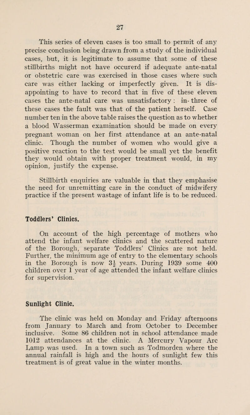 This series of eleven cases is too small to permit of any precise conclusion being drawn from a study of the individual cases, but, it is legitimate to assume that some of these stillbirths might not have occurerd if adequate ante-natal or obstetric care was exercised in those cases where such care was either lacking or imperfectly given. It is dis¬ appointing to have to record that in five of these eleven cases the ante-natal care was unsatisfactory : in- three of these cases the fault was that of the patient herself. Case number ten in the above table raises the question as to whether a blood Wasserman examination should be made on every pregnant woman on her first attendance at an ante-natal clinic. Though the number of women who would give a positive reaction to the test would be small yet the benefit they would obtain with proper treatment would, in my opinion, justify the expense. Stillbirth enquiries are valuable in that they emphasise the need for unremitting care in the conduct of midwifery practice if the present wastage of infant life is to be reduced. Toddlers’ Clinics. On account of the high percentage of mothers who attend the infant welfare clinics and the scattered nature of the Borough, separate Toddlers’ Clinics are not held. Further, the minimum age of entry to the elementary schools in the Borough is now years. During 1939 some 400 children over 1 year of age attended the infant welfare clinics for supervision. Sunlight Clinic. The clinic was held on Monday and Friday afternoons from January to March and from October to December inclusive. Some 86 children not in school attendance made 1012 attendances at the clinic. A Mercury Vapour Arc Lamp was used. In a town such as Todmorden where the annual rainfall is high and the hours of sunlight few this treatment is of great value in the winter months.