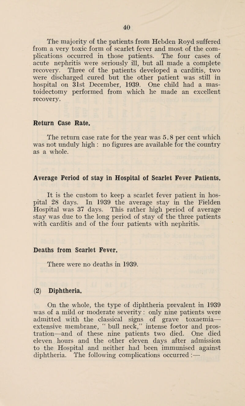 The majority of the patients from Hebden Royd suffered from a very toxic form of scarlet fever and most of the com¬ plications occurred in those patients. The four cases of acute nephritis were seriously ill, but all made a complete recovery. Three of the patients developed a carditis, two were discharged cured but the other patient was still in hospital on 31st December, 1939. One child had a mas¬ toidectomy performed from which he made an excellent recovery. Return Case Rate. The return case rate for the year was 5.8 per cent which was not unduly high : no figures are available for the country as a whole. Average Period of stay in Hospital of Scarlet Fever Patients. It is the custom to keep a scarlet fever patient in hos¬ pital 28 days. In 1939 the average stay in the Fielden Hospital was 37 days. This rather high period of average stay was due to the long period of stay of the three patients with carditis and of the four patients with nephritis. Deaths from Scarlet Fever. There were no deaths in 1939. (2) Diphtheria. On the whole, the type of diphtheria prevalent in 1939 was of a mild or moderate severity: only nine patients were admitted with the classical signs of grave toxaemia— extensive membrane, “ bull neck,'’ intense foetor and pros¬ tration—and of these nine patients two died. One died eleven hours and the other eleven days after admission to the Hospital and neither had been immunised against diphtheria. The following complications occurred:—