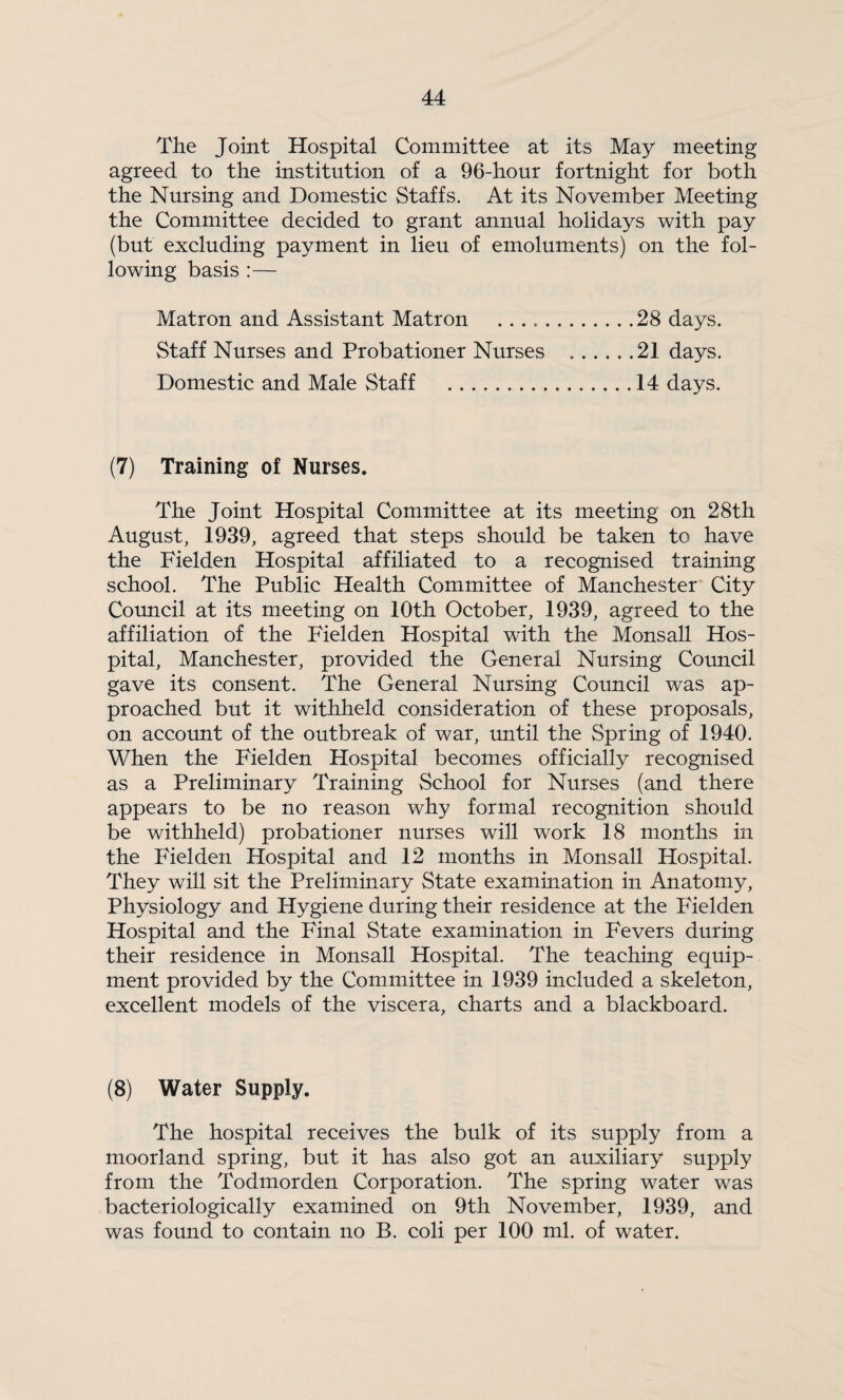 The Joint Hospital Committee at its May meeting agreed to the institution of a 96-hour fortnight for both the Nursing and Domestic Staffs. At its November Meeting the Committee decided to grant annual holidays with pay (but excluding payment in lieu of emoluments) on the fol¬ lowing basis :— Matron and Assistant Matron .28 days. Staff Nurses and Probationer Nurses .21 days. Domestic and Male Staff .14 days. (7) Training of Nurses. The Joint Hospital Committee at its meeting on 28th August, 1939, agreed that steps should be taken to have the Fielden Hospital affiliated to a recognised training school. The Public Health Committee of Manchester City Council at its meeting on 10th October, 1939, agreed to the affiliation of the Fielden Hospital with the Monsall Hos¬ pital, Manchester, provided the General Nursing Cormcil gave its consent. The General Nursing Cormcil was ap¬ proached but it withheld consideration of these proposals, on accoimt of the outbreak of war, until the Spring of 1940. When the Fielden Hospital becomes officially recognised as a Preliminary Training School for Nurses (and there appears to be no reason why formal recognition should be withheld) probationer nurses will work 18 months in the Fielden Hospital and 12 months in Monsall Hospital. They will sit the Preliminary State examination in Anatomy, Physiology and Hygiene during their residence at the Fielden Hospital and the Final State examination in Fevers during their residence in Monsall Hospital. The teaching equip¬ ment provided by the Committee in 1939 included a skeleton, excellent models of the viscera, charts and a blackboard. (8) Water Supply. The hospital receives the bulk of its supply from a moorland spring, but it has also got an auxiliary supply from the Todmorden Corporation. The spring water was bacteriologically examined on 9th November, 1939, and was found to contain no B. coli per 100 ml. of water.