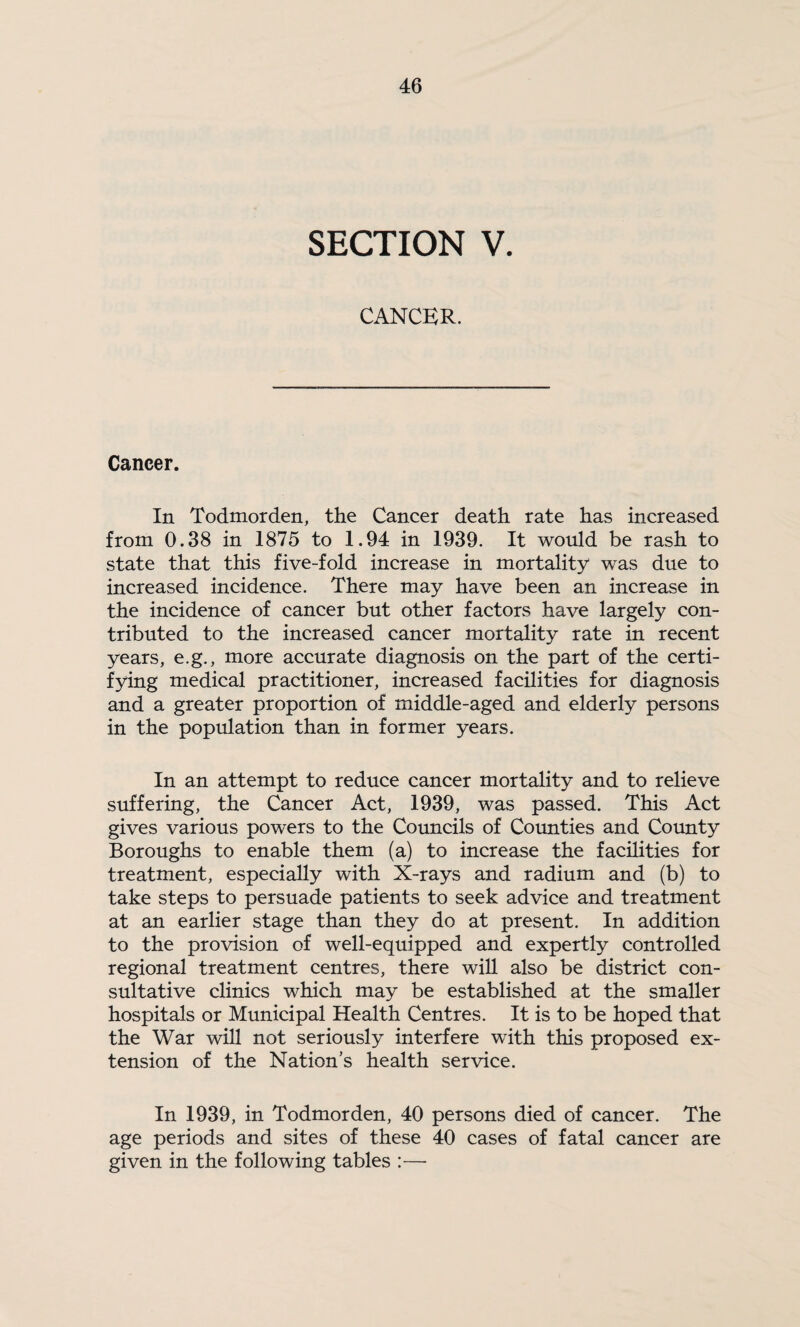 SECTION V. CANCER. Cancer. In Todmorden, the Cancer death rate has increased from 0.38 in 1875 to 1.94 in 1939. It would be rash to state that this five-fold increase in mortality was due to increased incidence. There may have been an increase in the incidence of cancer but other factors have largely con¬ tributed to the increased cancer mortality rate in recent years, e.g., more accurate diagnosis on the part of the certi¬ fying medical practitioner, increased facilities for diagnosis and a greater proportion of middle-aged and elderly persons in the population than in former years. In an attempt to reduce cancer mortality and to relieve suffering, the Cancer Act, 1939, was passed. This Act gives various powers to the Councils of Coimties and County Boroughs to enable them (a) to increase the facilities for treatment, especially with X-rays and radium and (b) to take steps to persuade patients to seek advice and treatment at an earlier stage than they do at present. In addition to the provision of well-equipped and expertly controlled regional treatment centres, there will also be district con¬ sultative clinics which may be established at the smaller hospitals or Municipal Health Centres. It is to be hoped that the War will not seriously interfere with this proposed ex¬ tension of the Nation’s health service. In 1939, in Todmorden, 40 persons died of cancer. The age periods and sites of these 40 cases of fatal cancer are given in the following tables :—•